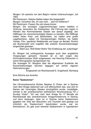 47
Morgen: Ich spreche von dem Beginn meiner Untersuchungen, Juli
1943.
RA Peickmann: Welche Delikte haben Sie festgestellt?
Morgen: Verzeihen Sie, ich war noch ... darf ich fortfahren?
RA Peickmann: Fassen Sie sich etwas kürzer.
Morgen: Die sonstigen Lagereinrichtungen waren tadellos in
Ordnung, besonders der Krankenbau. Die Führung des Lagers in
Händen des Kommandanten Diester war darauf angelegt, den
Häftlingen ein menschenwürdiges Dasein zu bereiten. Die Häftlinge
hatten freien Post- und Briefverkehr, sie hatten eine große
Lagerbücherei, selbst mit fremdsprachigen Werken, sie hatten
Variete, Film, sportliche Wettkämpfe und sogar ein Bordell. Ähnlich
wie Buchenwald sind ungefähr alle anderen Konzentrationslager
eingerichtet gewesen.
Zitiert aus: Wolf Dieter Rothe "Die Endlösung der Judenfrage"
Dr. Morgen hat umfangreiche Aussagen auch über angebliche
Vergasungen gemacht. Insoweit ist er den Lügen des
Kriminalkommissars Wirth aufgesessen, wie Henning Fikenscher in
seiner Monographie nachgewiesen hat.
Die Aussagen Dr. Morgens über die allgemeinen Zustände der
Konzentrationslager beruhen dagegen auf seinen eigenen
Wahrnehmungen.
Eingesandt von Rechtsanwalt E. Engelhardt, Nürnberg
Eine Stimme aus Amerika
Keine "Gaskammer"
Der US-amerikanische Richter Stephen S. Pinter, der in Dachau
nach dem Kriege stationiert war und offensichtlich das, was dort im
Namen der Vereinigten Staaten durchgeführt wurde, missbilligte,
schrieb in der amerikanischen katholischen Wochenzeitung "Or u
Sunday Visitor": "Ich war nach dem Kriege für 17 Monate als
Rechtsanwalt des amerikanischen Kriegsministeriums in Dachau
und kann bezeugen, dass es in Dachau keine Gaskammern
gegeben hat. Was den Besuchern und Touristen dort gezeigt und
irrtümlich als 'Gaskammern' beschrieben wurde, war ein
Krematorium. Es gab auch keinerlei Gaskammern in irgendeinem
 