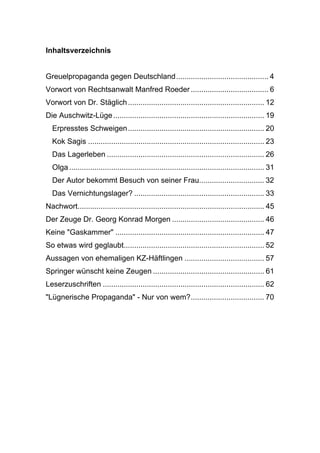 Inhaltsverzeichnis
Greuelpropaganda gegen Deutschland............................................ 4
Vorwort von Rechtsanwalt Manfred Roeder ..................................... 6
Vorwort von Dr. Stäglich................................................................. 12
Die Auschwitz-Lüge........................................................................ 19
Erpresstes Schweigen................................................................. 20
Kok Sagis .................................................................................... 23
Das Lagerleben ........................................................................... 26
Olga............................................................................................. 31
Der Autor bekommt Besuch von seiner Frau............................... 32
Das Vernichtungslager? .............................................................. 33
Nachwort......................................................................................... 45
Der Zeuge Dr. Georg Konrad Morgen ............................................ 46
Keine "Gaskammer" ....................................................................... 47
So etwas wird geglaubt................................................................... 52
Aussagen von ehemaligen KZ-Häftlingen ...................................... 57
Springer wünscht keine Zeugen ..................................................... 61
Leserzuschriften ............................................................................. 62
"Lügnerische Propaganda" - Nur von wem?................................... 70
 