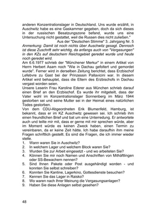 48
anderen Konzentrationslager in Deutschland. Uns wurde erzählt, in
Auschwitz habe es eine Gaskammer gegeben, doch da sich dieses
in der russischen Besatzungszone befand, wurde uns eine
Untersuchung nicht gestattet, weil die Russen dies nicht zuließen."
Aus der "Deutschen Stimme" 3. Jahrgang Nr. 5
Anmerkung: Damit ist noch nichts über Auschwitz gesagt. Dennoch
ist diese Zuschrift sehr wichtig, da anfangs auch von "Vergasungen"
in den KZs auf deutschem Reichsgebiet geredet wurde und heute
noch geredet wird.
Am 6.6.1977 schrieb der "Münchener Merkur" in einem Artikel von
Herrn Herbert Asam noch "Wie in Dachau gefoltert und gemordet
wurde". Ferner wird in derselben Zeitung berichtet, dass Erzbischof
Lefebvre zu Gast bei der Prinzessin Pallavicini war. In diesem
Artikel wird behauptet, dass die Eltern des Erzbischofs in Dachau
vergast worden seien.
Unsere Leserin Frau Karoline Ederer aus München schrieb darauf
einen Brief an den Erzbischof. Es wurde ihr mitgeteilt, dass der
Vater wohl im Konzentrationslager Sonnenberg im März 1944
gestorben sei und seine Mutter sei in der Heimat eines natürlichen
Todes gestorben.
Von dem CDU-Abgeordneten Erik Blumenfeld, Hamburg, ist
bekannt, dass er im KZ Auschwitz gewesen sei. Ich schrieb ihm
einen freundlichen Brief und bat um eine Unterredung. Er antwortete
auch und teilte mir mit, dass er gerne mit mir sprechen würde, aber
im Moment würde es keinen Zweck haben, einen Termin zu
vereinbaren, da er keine Zeit hätte. Ich habe daraufhin ihm meine
Fragen schriftlich gestellt. Es sind die Fragen, die ich immer wieder
stelle.
1. Wann waren Sie in Auschwitz?
2. In welchem Lager und welchem Block waren Sie?
3. Wurden Sie zur Arbeit eingesetzt - und wo arbeiteten Sie?
4. Können Sie mir noch Namen und Anschriften von Mithäftlingen
oder SS-Bewachern nennen?
5. Sind Ihnen Pakete oder Post ausgehändigt worden - und
konnten Sie selbst schreiben?
6. Konnten Sie Kantine, Lagerkino, Gottesdienste besuchen?
7. Kennen Sie das Lager in Raisko?
8. Wo waren nach Ihrer Meinung die Vergasungsanlagen?
9. Haben Sie diese Anlagen selbst gesehen?
 