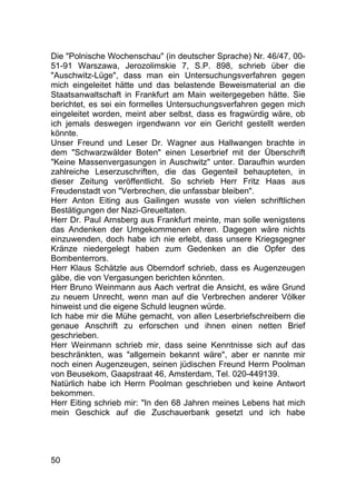 50
Die "Polnische Wochenschau" (in deutscher Sprache) Nr. 46/47, 00-
51-91 Warszawa, Jerozolimskie 7, S.P. 898, schrieb über die
"Auschwitz-Lüge", dass man ein Untersuchungsverfahren gegen
mich eingeleitet hätte und das belastende Beweismaterial an die
Staatsanwaltschaft in Frankfurt am Main weitergegeben hätte. Sie
berichtet, es sei ein formelles Untersuchungsverfahren gegen mich
eingeleitet worden, meint aber selbst, dass es fragwürdig wäre, ob
ich jemals deswegen irgendwann vor ein Gericht gestellt werden
könnte.
Unser Freund und Leser Dr. Wagner aus Hallwangen brachte in
dem "Schwarzwälder Boten" einen Leserbrief mit der Überschrift
"Keine Massenvergasungen in Auschwitz" unter. Daraufhin wurden
zahlreiche Leserzuschriften, die das Gegenteil behaupteten, in
dieser Zeitung veröffentlicht. So schrieb Herr Fritz Haas aus
Freudenstadt von "Verbrechen, die unfassbar bleiben".
Herr Anton Eiting aus Gailingen wusste von vielen schriftlichen
Bestätigungen der Nazi-Greueltaten.
Herr Dr. Paul Arnsberg aus Frankfurt meinte, man solle wenigstens
das Andenken der Umgekommenen ehren. Dagegen wäre nichts
einzuwenden, doch habe ich nie erlebt, dass unsere Kriegsgegner
Kränze niedergelegt haben zum Gedenken an die Opfer des
Bombenterrors.
Herr Klaus Schätzle aus Oberndorf schrieb, dass es Augenzeugen
gäbe, die von Vergasungen berichten könnten.
Herr Bruno Weinmann aus Aach vertrat die Ansicht, es wäre Grund
zu neuem Unrecht, wenn man auf die Verbrechen anderer Völker
hinweist und die eigene Schuld leugnen würde.
Ich habe mir die Mühe gemacht, von allen Leserbriefschreibern die
genaue Anschrift zu erforschen und ihnen einen netten Brief
geschrieben.
Herr Weinmann schrieb mir, dass seine Kenntnisse sich auf das
beschränkten, was "allgemein bekannt wäre", aber er nannte mir
noch einen Augenzeugen, seinen jüdischen Freund Herrn Poolman
von Beusekom, Gaapstraat 46, Amsterdam, Tel. 020-449139.
Natürlich habe ich Herrn Poolman geschrieben und keine Antwort
bekommen.
Herr Eiting schrieb mir: "In den 68 Jahren meines Lebens hat mich
mein Geschick auf die Zuschauerbank gesetzt und ich habe
 