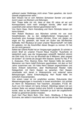51
während zweier Weltkriege nicht einen Toten gesehen, der durch
Gewalt umgekommen wäre."
Sein Wissen hat er vom Abhören Schweizer Sender und später
durch Lesen von Büchern und Zeitungen.
Herr Thape teilte mir mit, dass er über 83 Jahre alt sei und
Korrespondenz nicht mehr erledigen könnte. (Wer wohl den
Leserbrief unter seinem Namen geschrieben hat?)
Von Herrn Haas, Herrn Arensberg und Herrn Schützle bekam ich
keine Antwort.
Herr Robert Reuleaux aus München schrieb mir von zwei
Gewährsleuten, die zu den stattgefundenen Vergasungen in
Auschwitz eine Aussage machen könnten. Einer von diesen sei
sogar ein Pg. gewesen, der heute am Guten des NS-Reiches
festhielte. Herr Reuleaux ist Leser unserer "Bauernschaft". Ich hatte
ihn gebeten, mir die Anschriften dieser Zeugen zu nennen. Er hat
sie mir nicht genannt.
Selbst der Oberst Rudel hat an Vergasungen geglaubt. Er schrieb in
einem Brief an unseren Freund Klaus Huscher "Auschwitz ist
tatsächlich wahr, was die Vergasungen anbetrifft. Natürlich stimmt
die Zahl nicht. Es ist nur ein Bruchteil der 6 Millionen, aber vergast
ist worden". Er nannte als Zeugen Wim Sassen, Santa Fe 782, P 15
k, Acasusso, Prov. Buenos Aires. Herr Sassen hätte die wahren
Memoiren von Herrn Adolf Eichmann geschrieben, mit dem er fünf
Jahre zusammen war. Ich habe Herrn Sassen angeschrieben und
keine Antwort bekommen, aber Rechtsanwalt Reeder hatte
Gelegenheit, mit Herrn Sassen zu sprechen. Herr Sassen
verwickelte sich derart in Widersprüche und widerrief seine
Behauptungen. Seine Entschuldigung: Herr Rudel hätte ihn
sicherlich missverstanden.
Von einem Leser ist mir empfohlen worden, Dokumente über
Massenvergasungen in Auschwitz in Israel anzufordern. Ich schrieb
an Herrn Dr. Rosenkranz Yad Vaschem, Jerusalem, P.O.B. 84.
Auch von ihm bekam ich keine Antwort. Allerdings bekam ich von
anderer Seite von seinem Institut eine Schrift, in welcher dargelegt
wurde, dass zu den jüdischen Verlusten ja auch die ungeborenen
Kinder zu gerechnet werden müssten.
Auch Herr Paul Marin Buhr, Chir. Dent., Straßburg, 2 Rue des
Ecrivains, der selbst in Auschwitz war und es als das "wahnsinnigste
 