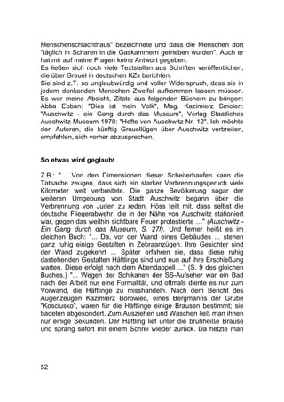 52
Menschenschlachthaus" bezeichnete und dass die Menschen dort
"täglich in Scharen in die Gaskammern getrieben wurden". Auch er
hat mir auf meine Fragen keine Antwort gegeben.
Es ließen sich noch viele Textstellen aus Schriften veröffentlichen,
die über Greuel in deutschen KZs berichten.
Sie sind z.T. so unglaubwürdig und voller Widerspruch, dass sie in
jedem denkenden Menschen Zweifel aufkommen lassen müssen.
Es war meine Absicht, Zitate aus folgenden Büchern zu bringen:
Abba Ebban: "Dies ist mein Volk", Mag. Kazimierz Smolen:
"Auschwitz - ein Gang durch das Museum", Verlag Staatliches
Auschwitz-Museum 1970: "Hefte von Auschwitz Nr. 12". Ich möchte
den Autoren, die künftig Greuellügen über Auschwitz verbreiten,
empfehlen, sich vorher abzusprechen.
So etwas wird geglaubt
Z.B.: "… Von den Dimensionen dieser Scheiterhaufen kann die
Tatsache zeugen, dass sich ein starker Verbrennungsgeruch viele
Kilometer weit verbreitete. Die ganze Bevölkerung sogar der
weiteren Umgebung von Stadt Auschwitz begann über die
Verbrennung von Juden zu reden. Höss teilt mit, dass selbst die
deutsche Fliegerabwehr, die in der Nähe von Auschwitz stationiert
war, gegen das weithin sichtbare Feuer protestierte …" (Auschwitz -
Ein Gang durch das Museum, S. 27f). Und ferner heißt es im
gleichen Buch: "... Da, vor der Wand eines Gebäudes ... stehen
ganz ruhig einige Gestalten in Zebraanzügen. Ihre Gesichter sind
der Wand zugekehrt ... Später erfahren sie, dass diese ruhig
dastehenden Gestalten Häftlinge sind und nun auf ihre Erschießung
warten. Diese erfolgt nach dem Abendappell ..." (S. 9 des gleichen
Buches.) "... Wegen der Schikanen der SS-Aufseher war ein Bad
nach der Arbeit nur eine Formalität, und oftmals diente es nur zum
Vorwand, die Häftlinge zu misshandeln. Nach dem Bericht des
Augenzeugen Kazimierz Borowiec, eines Bergmanns der Grube
"Kosciusko", waren für die Häftlinge einige Brausen bestimmt; sie
badeten abgesondert. Zum Ausziehen und Waschen ließ man ihnen
nur einige Sekunden. Der Häftling lief unter die brühheiße Brause
und sprang sofort mit einem Schrei wieder zurück. Da hetzte man
 