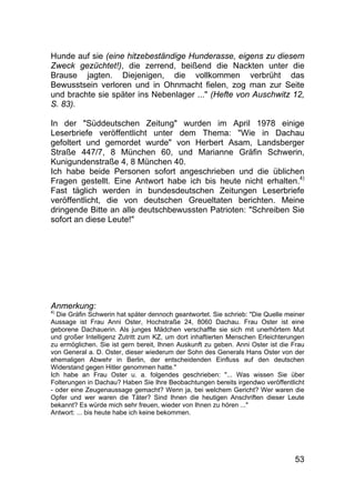 53
Hunde auf sie (eine hitzebeständige Hunderasse, eigens zu diesem
Zweck gezüchtet!), die zerrend, beißend die Nackten unter die
Brause jagten. Diejenigen, die vollkommen verbrüht das
Bewusstsein verloren und in Ohnmacht fielen, zog man zur Seite
und brachte sie später ins Nebenlager ..." (Hefte von Auschwitz 12,
S. 83).
In der "Süddeutschen Zeitung" wurden im April 1978 einige
Leserbriefe veröffentlicht unter dem Thema: "Wie in Dachau
gefoltert und gemordet wurde" von Herbert Asam, Landsberger
Straße 447/7, 8 München 60, und Marianne Gräfin Schwerin,
Kunigundenstraße 4, 8 München 40.
Ich habe beide Personen sofort angeschrieben und die üblichen
Fragen gestellt. Eine Antwort habe ich bis heute nicht erhalten.4)
Fast täglich werden in bundesdeutschen Zeitungen Leserbriefe
veröffentlicht, die von deutschen Greueltaten berichten. Meine
dringende Bitte an alle deutschbewussten Patrioten: "Schreiben Sie
sofort an diese Leute!"
Anmerkung:
4)
Die Gräfin Schwerin hat später dennoch geantwortet. Sie schrieb: "Die Quelle meiner
Aussage ist Frau Anni Oster, Hochstraße 24, 8060 Dachau. Frau Oster ist eine
geborene Dachauerin. Als junges Mädchen verschaffte sie sich mit unerhörtem Mut
und großer Intelligenz Zutritt zum KZ, um dort inhaftierten Menschen Erleichterungen
zu ermöglichen. Sie ist gern bereit, Ihnen Auskunft zu geben. Anni Oster ist die Frau
von General a. D. Oster, dieser wiederum der Sohn des Generals Hans Oster von der
ehemaligen Abwehr in Berlin, der entscheidenden Einfluss auf den deutschen
Widerstand gegen Hitler genommen hatte."
Ich habe an Frau Oster u. a. folgendes geschrieben: "... Was wissen Sie über
Folterungen in Dachau? Haben Sie Ihre Beobachtungen bereits irgendwo veröffentlicht
- oder eine Zeugenaussage gemacht? Wenn ja, bei welchem Gericht? Wer waren die
Opfer und wer waren die Täter? Sind Ihnen die heutigen Anschriften dieser Leute
bekannt? Es würde mich sehr freuen, wieder von Ihnen zu hören ..."
Antwort: ... bis heute habe ich keine bekommen.
 