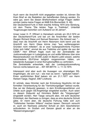 54
Auch wenn die Anschrift nicht angegeben worden ist, können Sie
Ihren Brief an die Redaktion der betreffenden Zeitung senden. Es
wäre gut, wenn Sie diesen Briefschreibern einige Fragen stellen
würden (siehe meine Fragen an MdB Erik Blumenfeld, S. 48).
Der Deutschland-Funk in Köln brachte Anfang 1974 eine Sendung,
mit dem Thema "Die letzten Tage in Treblinka", Untertitel
"Augenzeugen berichten vom Aufstand vor 30 Jahren".
Unser Leser H. P. Effmert in Heinebach schrieb am 25.2.1974 an
den Deutschland-Funk und bat um die Anschriften der beiden
Zeugen Richard Glasa und Samuel Reismann. Die Antwort war: "...
dass man die Anschrift von Herrn Reismann nicht kennt und die
Anschrift von Herrn Glasa könne man "aus wohlerwogenen
Gründen nicht mitteilen", da er zwei "außergewöhnliche Fluchten
hinter sich hätte", einmal die aus Treblinka und später die aus der
CSSR." Herr Effmert fragte noch bei der Zentralstelle der
Justizverwaltungen in Ludwigsburg an und wollte Näheres über eine
Massenexekution von 40.000 Juden im Bezirk Lublin wissen, welche
verschiedene SS-Führer lediglich vorgenommen hätten, um
belastende Aussagen in einer Korruptionsaffäre zu verhindern.
Die Zentralstelle antwortete, daß der Landesjustizverwaltung
hiervon nichts bekannt sei ... 407 AR 887/74 - v. 11.12.1974.
Interessant sind aber auch die Aussagen von ehemaligen SS-
Angehörigen, die sich nun - wie man es nennt - "geläutert haben".
Einen ausführlichen Brief bekam ich am 21.1.1977 von Herrn
Herbert Taege, Haghof, 3067 Lindhorst.
Er schrieb, dass Himmler nach der Ermordung Heydrichs mit der
formellen Verantwortung für die "Vernichtungslager" betraut wurde.
Das sei der Zeitpunkt gewesen, in dem Ermittlungsverfahren und
Urteile auch gegen SS-Angehörige eingeleitet wurden. Auch seien
zu diesem Zeitpunkt auf Himmlers Befehl die "Vergasungen"
eingestellt worden. Herr Taege versucht aber, mit echt deutscher
Ehrlichkeit, den Nachweis zu bringen, dass es eine deutsche Schuld
gäbe. Er meint aber, die deutsche Führung hätte sich zum
"Vollstrecker fremden Willens" machen lassen. Dennoch versucht
er, auch ein Nachweis jüdischer Schuld an dem Geschehenen
aufzudecken. Im Großen und Ganzen glaubt er aber an die
"Massenvergasungen".
 
