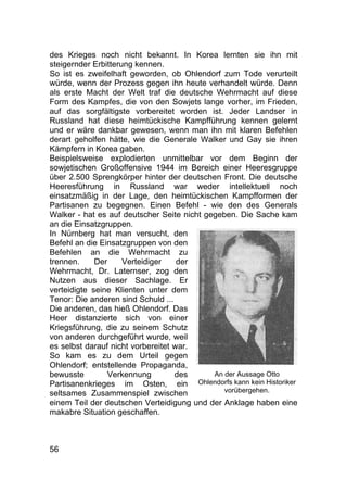 56
des Krieges noch nicht bekannt. In Korea lernten sie ihn mit
steigernder Erbitterung kennen.
So ist es zweifelhaft geworden, ob Ohlendorf zum Tode verurteilt
würde, wenn der Prozess gegen ihn heute verhandelt würde. Denn
als erste Macht der Welt traf die deutsche Wehrmacht auf diese
Form des Kampfes, die von den Sowjets lange vorher, im Frieden,
auf das sorgfältigste vorbereitet worden ist. Jeder Landser in
Russland hat diese heimtückische Kampfführung kennen gelernt
und er wäre dankbar gewesen, wenn man ihn mit klaren Befehlen
derart geholfen hätte, wie die Generale Walker und Gay sie ihren
Kämpfern in Korea gaben.
Beispielsweise explodierten unmittelbar vor dem Beginn der
sowjetischen Großoffensive 1944 im Bereich einer Heeresgruppe
über 2.500 Sprengkörper hinter der deutschen Front. Die deutsche
Heeresführung in Russland war weder intellektuell noch
einsatzmäßig in der Lage, den heimtückischen Kampfformen der
Partisanen zu begegnen. Einen Befehl - wie den des Generals
Walker - hat es auf deutscher Seite nicht gegeben. Die Sache kam
an die Einsatzgruppen.
In Nürnberg hat man versucht, den
Befehl an die Einsatzgruppen von den
Befehlen an die Wehrmacht zu
trennen. Der Verteidiger der
Wehrmacht, Dr. Laternser, zog den
Nutzen aus dieser Sachlage. Er
verteidigte seine Klienten unter dem
Tenor: Die anderen sind Schuld ...
Die anderen, das hieß Ohlendorf. Das
Heer distanzierte sich von einer
Kriegsführung, die zu seinem Schutz
von anderen durchgeführt wurde, weil
es selbst darauf nicht vorbereitet war.
So kam es zu dem Urteil gegen
Ohlendorf; entstellende Propaganda,
bewusste Verkennung des
Partisanenkrieges im Osten, ein
seltsames Zusammenspiel zwischen
einem Teil der deutschen Verteidigung und der Anklage haben eine
makabre Situation geschaffen.
An der Aussage Otto
Ohlendorfs kann kein Historiker
vorübergehen.
 