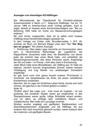 57
Aussagen von ehemaligen KZ-Häftlingen
Der Mitvorsitzende der "Gesellschaft für Christlich-Jüdische
Zusammenarbeit in Berlin e.V.", Siegmund Weltlinger, hat am 10.
Januar 1968 im Amerika-Haus einen Vortrag gehalten. Auch er
sagte, obwohl er Insasse eines Konzentrationslagers war: "Bis zur
Befreiung 1945 hatte ich nichts von Massenvernichtungslagern
erfahren."
Mir wird immer vorgeworfen, dass ich ja selbst nicht Insasse
(Häftling) eines Konzentrationslagers gewesen sei.
In dem Verlage von Codac Juifs, Bruxelles-Ixelles 1, B.P. 48,
erschien ein Buch von Bernard Klieger unter dem Titel "Der Weg
den wir gingen". Wir zitieren Auszüge:
"... Einführung: Über jedes Lager herrschte ein Kommandant, dann
kam, in hierarchischer Reihenfolge: der Lagerführer, der
Rapportführer (Auschwitz hatte drei), die Blockführer, von denen
jeder die Aufsicht über einen Block hatte, und schließlich die
Bewachungsmannschaft. Alle diese Personen waren Angehörige
der SS und traten - im Prinzip - nicht allzu stark in Erscheinung.
Jeder Block hatte einen Blockältesten, der Häftling war. Er hatte ein
eigenes, ziemlich luxuriös eingerichtetes Zimmer, bekam bessere
Verpflegung und trug Kleider von erstklassigen Schneidern
angefertigt.
Es gab auch noch eine ganze Anzahl anderer 'Prominente' in
Auschwitz, wie beispielsweise die Ärzte, die einem vorbildlichen
Krankenhaus vorstanden.
Mancher, der im Lager ein fürstliches Leben führte, konnte sich nicht
rühmen, ein gleiches in der Freiheit geführt zu haben."
Seite 18:
"Endlich stand das Lager und - man muss es zugeben - es war
großartig. Die einzelnen Stuben waren gut eingerichtet, in den
Obergeschossen waren große, luftige Schlafsäle erbaut worden,
und vor allem, es verfügte über vorbildliche Wasch- und
Toilettenräume. Man hatte ein Luxuslager errichtet.
Straßen wurden angelegt und gepflastert, Badebaracken und
Desinfektionskammern aufgestellt, und die Häftlinge, die aus
anderen KZs nach Auschwitz gebracht wurden, waren erstaunt über
die modernen und gepflegten Bauten.
 