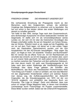 4
Greuelpropaganda gegen Deutschland
FRIEDRICH GRIMM DIE KRANKHEIT UNSERER ZEIT
Die verheerende Einwirkung der Propaganda macht es den
Menschen, auch den Gutgesinnten, schwer, die wirklichen
Vorgänge des Zeitgeschehens zu erkennen und zu beurteilen. Sie
hat uns schon in den letzten Jahren des ersten Weltkrieges und
danach zu schaffen gemacht.
"Ich hatte im Mai 1945, wenige Tage nach dem Zusammenbruch,
eine denkwürdige Aussprache mit einem bedeutenden Vertreter der
Gegenseite. Er stellte sich mir als Universitätsprofessor seines
Landes vor, der sich mit mir über die historischen Grundlagen des
Krieges unterhalten wollte. Es war ein Gespräch von hohem Niveau,
das wir führten. Plötzlich brach er ab, zeigte auf die Flugblätter, die
vor mir auf dem Tisch lagen, mit denen wir in den ersten Tagen
nach der Kapitulation überschwemmt wurden und die sich
hauptsächlich mit den KZ-Greueln beschäftigten. "Was sagen Sie
dazu", so fragte er mich. Ich erwiderte: "Oradour und Buchenwald?
Bei mir rennen Sie da offene Türen ein. Ich bin Rechtsanwalt und
verurteile das Unrecht, wo ich ihm begegne, am meisten aber, wenn
es auf unserer Seite geschieht. Ich weiß jedoch einen Unterschied
zu machen zwischen den Tatsachen und dem politischen Gebrauch,
den man davon macht. Ich weiß, was Greuelpropaganda ist. Ich
habe nach dem ersten Weltkriege alle Veröffentlichungen Ihrer
Fachleute über diese Frage gelesen, die Schriften des
Northcliffbüros, das Buch des französischen Finanzministers Klotz
"Vom Krieg zum Frieden", in dem er schildert, wie man das Märchen
mit den abgehackten Kinderhänden erfand und welchen Nutzen
man daraus zog, die Aufklärungszeitschriften der Zeitschrift
Crapouillot, die die Greuelpropaganda von 1870 mit der von
1914/18 vergleicht, und schließlich das klassische Buch von
Ponsonby: "Die Lüge im Kriege". Darin wird offenbart, dass man
schon im vorigen Kriege Magazine hatte, in denen man künstliche
Leichenberge durch Fotomontage mit Puppen zusammenstellte.
Diese Bilder wurden verteilt. Dabei war die Unterschrift freigelassen.
 