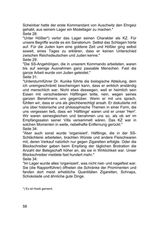 58
Scheinbar hatte der erste Kommandant von Auschwitz den Ehrgeiz
gehabt, aus seinem Lager ein Modellager zu machen."
Seite 28:
"Unter Hößler*) verlor das Lager seinen Charakter als KZ. Für
unsere Begriffe wurde es ein Sanatorium. Selbst das Schlagen hörte
auf. Für die Juden kam eine goldene Zeit und Hößler ging selbst
soweit, eines Tages zu erklären, dass er keinen Unterschied
zwischen Reichsdeutschen und Juden kenne."
Seite 29:
"Die SS-Angehörigen, die in unserem Kommando arbeiteten, waren
bis auf wenige Ausnahmen ganz passable Menschen. Fast die
ganze Arbeit wurde von Juden geleistet."
Seite 31:
"Untersturmführer Dr. Kunike führte die biologische Abteilung, dem
ich uneingeschränkt bescheinigen kann, dass er wirklich anständig
und menschlich war. Nicht etwa deswegen, weil er heimlich sein
Essen mit verschiedenen Häftlingen teilte, nein, wegen seines
ganzen Benehmens uns gegenüber. Wenn er mit uns sprach,
fühlten wir, dass er uns als gleichberechtigt ansah. Er diskutierte mit
uns über historische und philosophische Themen in einer Form, die
uns vergessen ließ, dass wir 'Häftlinge' waren und er unser 'Herr'.
Wir waren seinesgleichen und benahmen uns so, als ob wir im
Empfangssalon seiner Villa versammelt wären. Das KZ war in
solchen Momenten in weite, nebelhafte Entfernung gerückt."
Seite 34:
"Aber auch sonst wurde 'organisiert'. Häftlinge, die in der SS-
Schlächterei arbeiteten, brachten Würste und andere Fleischwaren
mit, deren Verkauf natürlich nur gegen Zigaretten erfolgte. Oder die
Blockschreiber gaben beim Empfang der täglichen Brotration die
Anzahl der Belegschaft höher an, als sie in Wirklichkeit war. Unser
Blockschreiber meldete fast hundert mehr."
Seite 34:
"Im Lager wurde alles 'organisiert', was nicht niet- und nagelfest war.
Sie (die Rapportführer) öffneten die Schränke der Prominenten und
fanden dort meist erhebliche Quantitäten Zigaretten, Schnaps,
Schokolade und ähnliche gute Dinge.
*) Es ist Hoeß gemeint.
 
