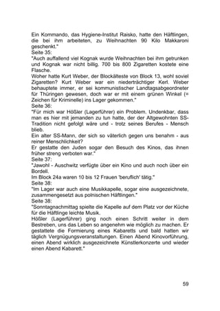 59
Ein Kommando, das Hygiene-Institut Raisko, hatte den Häftlingen,
die bei ihm arbeiteten, zu Weihnachten 90 Kilo Makkaroni
geschenkt."
Seite 35:
"Auch auffallend viel Kognak wurde Weihnachten bei ihm getrunken
und Kognak war nicht billig. 700 bis 800 Zigaretten kostete eine
Flasche.
Woher hatte Kurt Weber, der Blockälteste von Block 13, wohl soviel
Zigaretten? Kurt Weber war ein niederträchtiger Kerl. Weber
behauptete immer, er sei kommunistischer Landtagsabgeordneter
für Thüringen gewesen, doch war er mit einem grünen Winkel (=
Zeichen für Kriminelle) ins Lager gekommen."
Seite 36:
"Für mich war Hößler (Lagerführer) ein Problem. Undenkbar, dass
man es hier mit jemanden zu tun hatte, der der Altgewohnten SS-
Tradition nicht gefolgt wäre und - trotz seines Berufes - Mensch
blieb.
Ein alter SS-Mann, der sich so väterlich gegen uns benahm - aus
reiner Menschlichkeit?
Er gestatte den Juden sogar den Besuch des Kinos, das ihnen
früher streng verboten war."
Seite 37:
"Jawohl - Auschwitz verfügte über ein Kino und auch noch über ein
Bordell.
Im Block 24a waren 10 bis 12 Frauen 'beruflich' tätig."
Seite 38:
"Im Lager war auch eine Musikkapelle, sogar eine ausgezeichnete,
zusammengesetzt aus polnischen Häftlingen."
Seite 38:
"Sonntagnachmittag spielte die Kapelle auf dem Platz vor der Küche
für die Häftlinge leichte Musik.
Hößler (Lagerführer) ging noch einen Schritt weiter in dem
Bestreben, uns das Leben so angenehm wie möglich zu machen. Er
gestattete die Formierung eines Kabaretts und bald hatten wir
täglich Vergnügungsveranstaltungen. Einen Abend Kinovorführung,
einen Abend wirklich ausgezeichnete Künstlerkonzerte und wieder
einen Abend Kabarett."
 