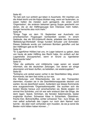 60
Seite 40:
"Es ließ sich nun wirklich gut leben in Auschwitz. Wir machten uns
die Arbeit leicht und die Kapos blickten weg, wenn wir faulenzten, zu
essen hatten die meisten auch genügend, die einen durch
'Organisation', die anderen bekamen genug Suppe geschenkt von
denen, die an der Häftlingssuppe kein Interesse mehr hatten.
Hunger herrschte also nicht mehr."
Seite 44:
"Einige Tage vor dem 19. September war Auschwitz von
amerikanischen Flugzeugen bombardiert worden. In einem
Gebäude, das als SS-Unterkunft diente, arbeitete das Kommando
'Bekleidungs-Werkstatt'. Einige hundert Schuster und Schneider.
Dieses Gebäude wurde von mehreren Bomben getroffen und bei
den Häftlingen gab es 60 Tote."
Seite 49:
"Er (Lagerführer Hößler) bat uns, im Lager bekannt zu geben, dass
von heute ab jeder Häftling das Recht habe, ihn einfach auf der
Lagerstraße anzusprechen, wenn er Grund zu irgendeiner
Beschwerde habe"
Seite 51.
"Über die politische und militärische Lage waren wir soweit
informiert, wie die deutschen Zeitungen, von denen wir einige
abonnieren und lesen durften, es beliebten, sie wiederzugeben."
Seite 65:
"Schlojme und Jankel waren vorher in der Desinfektion tätig, einem
Kommando, bei dem fast nichts zu tun war.
Die Kleidungs- und Wäschestücke, die von den Transporten
stammten, mussten sie in die Desinfektionsapparate stecken und
warten, bis sie desinfiziert waren. Außerdem war dieses Kommando
eine ausgezeichnete 'Organisationsquelle'. Sie suchten sich die
besten Stücke heraus und verschacherten sie. Beide zeigten mir
einmal ihre Schränke, und ich war sehr erstaunt über die Dinge, die
darin lagen. Speck, Schinken, die feinsten Salamiwürste, bester
englischer Kuchen, Schweizer Käse in Schachteln, Ölsardinen,
frische Eier, Bohnenkaffee, echter schwarzer Tee - kurz Dinge, die
man selbst außerhalb des Lagers nur noch dem Namen nach
kannte - die aber noch vorhanden sein mussten, da sie ja sonst die
Beiden nicht hätten haben können ..."
 