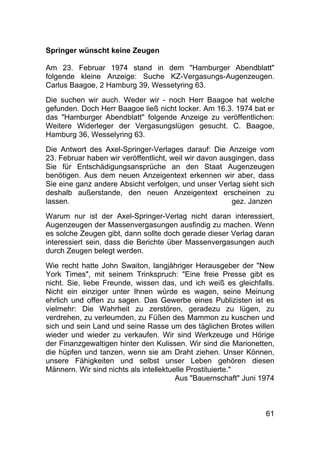 61
Springer wünscht keine Zeugen
Am 23. Februar 1974 stand in dem "Hamburger Abendblatt"
folgende kleine Anzeige: Suche KZ-Vergasungs-Augenzeugen.
Carlus Baagoe, 2 Hamburg 39, Wessetyring 63.
Die suchen wir auch. Weder wir - noch Herr Baagoe hat welche
gefunden. Doch Herr Baagoe ließ nicht locker. Am 16.3. 1974 bat er
das "Hamburger Abendblatt" folgende Anzeige zu veröffentlichen:
Weitere Widerleger der Vergasungslügen gesucht. C. Baagoe,
Hamburg 36, Wesselyring 63.
Die Antwort des Axel-Springer-Verlages darauf: Die Anzeige vom
23. Februar haben wir veröffentlicht, weil wir davon ausgingen, dass
Sie für Entschädigungsansprüche an den Staat Augenzeugen
benötigen. Aus dem neuen Anzeigentext erkennen wir aber, dass
Sie eine ganz andere Absicht verfolgen, und unser Verlag sieht sich
deshalb außerstande, den neuen Anzeigentext erscheinen zu
lassen. .......gez. Janzen
Warum nur ist der Axel-Springer-Verlag nicht daran interessiert,
Augenzeugen der Massenvergasungen ausfindig zu machen. Wenn
es solche Zeugen gibt, dann sollte doch gerade dieser Verlag daran
interessiert sein, dass die Berichte über Massenvergasungen auch
durch Zeugen belegt werden.
Wie recht hatte John Swaiton, langjähriger Herausgeber der "New
York Times", mit seinem Trinkspruch: "Eine freie Presse gibt es
nicht. Sie, liebe Freunde, wissen das, und ich weiß es gleichfalls.
Nicht ein einziger unter Ihnen würde es wagen, seine Meinung
ehrlich und offen zu sagen. Das Gewerbe eines Publizisten ist es
vielmehr: Die Wahrheit zu zerstören, geradezu zu lügen, zu
verdrehen, zu verleumden, zu Füßen des Mammon zu kuschen und
sich und sein Land und seine Rasse um des täglichen Brotes willen
wieder und wieder zu verkaufen. Wir sind Werkzeuge und Hörige
der Finanzgewaltigen hinter den Kulissen. Wir sind die Marionetten,
die hüpfen und tanzen, wenn sie am Draht ziehen. Unser Können,
unsere Fähigkeiten und selbst unser Leben gehören diesen
Männern. Wir sind nichts als intellektuelle Prostituierte."
Aus "Bauernschaft" Juni 1974
 