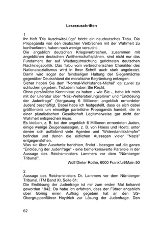 62
Leserzuschriften
1
Ihr Heft "Die Auschwitz-Lüge" bricht ein neudeutsches Tabu. Die
Propaganda von den deutschen Verbrechen mit der Wahrheit zu
konfrontieren, haben noch wenige versucht.
Die angeblich deutschen Kriegsverbrechen, zusammen mit
angeblichen deutschen Weltherrschaftsplänen, sind nicht nur das
Fundament der auf Wiedergutmachung gerichteten deutschen
Nachkriegspolitik. Das Tabu vom verbrecherischen Charakter des
Nationalsozialismus wird in Ihrer Schrift auch stark angekratzt.
Damit wird sogar der feindseligen Haltung der Siegermächte
gegenüber Deutschland die moralische Begründung entzogen.
Sicher haben Sie dem "Normal-Wohlstands-Michel" da zuviel zu
schlucken gegeben. Trotzdem haben Sie Recht.
Ohne persönliche Kenntnisse zu haben - wie Sie -, habe ich mich
mit der Literatur über "Nazi-Welteroberungspläne" und "Endlösung
der Judenfrage" (Vergasung 6 Millionen angeblich ermordeter
Juden) beschäftigt. Dabei habe ich festgestellt, dass es sich dabei
größtenteils um einseitige parteiliche Propaganda handelt, die in
einer pluralistischen Gesellschaft Legitimerweise gar nicht der
Wahrheit entsprechen muss.
Es bleiben, z. B. bei den angeblich 6 Millionen ermordeten Juden,
einige wenige Zeugenaussagen, z. B. von Hoess und Hoettl, unter
denen sich auffallend viele Agenten und "Widerstandskämpfer"
befinden und denen die eidlichen Aussagen vieler "Nazis"
entgegenstehen.
Was sie über Auschwitz berichten, findet - bezogen auf die ganze
"Endlösung der Judenfrage" - eine bemerkenswerte Parallele in der
Aussage des Reichsministers Lammers vor dem "Nürnberger
Tribunal".
Wolf Dieter Rothe, 6000 Frankfurt/Main 50
2
Aussage des Reichsministers Dr. Lammers vor dem Nürnberger
Tribunal, ITM Band XI, Seite 61:
Die Endlösung der Judenfrage ist mir zum ersten Mal bekannt
geworden 1942. Da habe ich erfahren, dass der Führer angeblich
über Göring einen Auftrag gegeben hat an den SS-
Obergruppenführer Heydrich zur Lösung der Judenfrage. Den
 