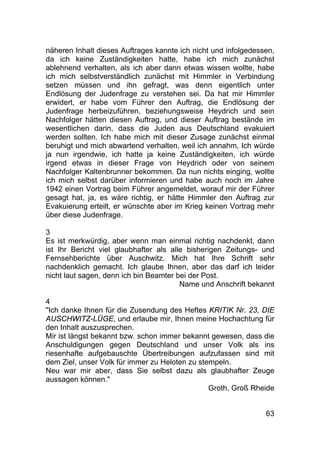 63
näheren Inhalt dieses Auftrages kannte ich nicht und infolgedessen,
da ich keine Zuständigkeiten hatte, habe ich mich zunächst
ablehnend verhalten, als ich aber dann etwas wissen wollte, habe
ich mich selbstverständlich zunächst mit Himmler in Verbindung
setzen müssen und ihn gefragt, was denn eigentlich unter
Endlösung der Judenfrage zu verstehen sei. Da hat mir Himmler
erwidert, er habe vom Führer den Auftrag, die Endlösung der
Judenfrage herbeizuführen, beziehungsweise Heydrich und sein
Nachfolger hätten diesen Auftrag, und dieser Auftrag bestände im
wesentlichen darin, dass die Juden aus Deutschland evakuiert
werden sollten. Ich habe mich mit dieser Zusage zunächst einmal
beruhigt und mich abwartend verhalten, weil ich annahm, Ich würde
ja nun irgendwie, ich hatte ja keine Zuständigkeiten, ich würde
irgend etwas in dieser Frage von Heydrich oder von seinem
Nachfolger Kaltenbrunner bekommen. Da nun nichts einging, wollte
ich mich selbst darüber informieren und habe auch noch im Jahre
1942 einen Vortrag beim Führer angemeldet, worauf mir der Führer
gesagt hat, ja, es wäre richtig, er hätte Himmler den Auftrag zur
Evakuierung erteilt, er wünschte aber im Krieg keinen Vortrag mehr
über diese Judenfrage.
3
Es ist merkwürdig, aber wenn man einmal richtig nachdenkt, dann
ist Ihr Bericht viel glaubhafter als alle bisherigen Zeitungs- und
Fernsehberichte über Auschwitz. Mich hat Ihre Schrift sehr
nachdenklich gemacht. Ich glaube Ihnen, aber das darf ich leider
nicht laut sagen, denn ich bin Beamter bei der Post.
Name und Anschrift bekannt
4
"Ich danke Ihnen für die Zusendung des Heftes KRITIK Nr. 23, DIE
AUSCHWITZ-LÜGE, und erlaube mir, Ihnen meine Hochachtung für
den Inhalt auszusprechen.
Mir ist längst bekannt bzw. schon immer bekannt gewesen, dass die
Anschuldigungen gegen Deutschland und unser Volk als ins
riesenhafte aufgebauschte Übertreibungen aufzufassen sind mit
dem Ziel, unser Volk für immer zu Heloten zu stempeln.
Neu war mir aber, dass Sie selbst dazu als glaubhafter Zeuge
aussagen können."
Groth, Groß Rheide
 