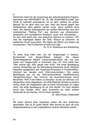 64
5
Herzlichen Dank für die Zusendung der aufschlussreichen Papiere,
besonders das KRITIKHEFT Nr. 23, DIE AUSCHWITZ-LÜGE. Der
Inhalt ist wahrhaft erschütternd. Ist es denn wirklich ein großer
Betrug? Es ist doch wohl nun klar, dass der Kampf gegen das
Weltjudentum offen geführt werden muss. Ganz sachlich ohne
Hass. Die sittliche Überlegenheit der weißen Menschheit über den
orientalischen "Melting Pot", das Gemisch aus afrikanischer,
asiatischer und europäischer Substanz, muss sich durchsetzen ...
Es wird nicht leicht sein, den jüdischen Obermut zu brechen: "Wir
sind die mächtigste Nation der Welt. Worauf es ankommt, ist
politischen Druck auszuüben. Wir haben die Macht und wissen sie
anzuwenden." Das Fundament ist Geld und Lüge.
Dr. G. A. Wislicenus aus Westerburg
6
15 Jahre lang hatte man uns mit Vergasungen in Dachau,
Buchenwald und Bergen-Belsen belogen. Als dieses
Schwindelgebäude kläglich zusammengebrochen war, log man
weiter von Vergasungen in Auschwitz usw. Für mich stand fest:
"Wer einmal lügt, dem glaubt man nicht." Die erste Bestätigung
meines Verdachtes war die Behandlung Rassiniers durch Höcherls
Polizisten gelegentlich des Auschwitz-Prozesses in Frankfurt/Main.
(Höcherl war damals noch CDU-Innenminister.) Die zweite
Bestätigung war mir die USA-senat-amtliche Veröffentlichung
"Morgenthau-Diary". Der Versuch, die Auschwitz-Greuel schon
November 1944 in die Völker zu lancieren, wurde von Stimson und
Morgenthau rasch abgeblasen, als USA-Reporter Schütte zu bohren
anfing. Nach der Kapitulation gab es keine Hemmungen im Lügen
mehr. Die dritte Bestätigung ist mir Ihre Schrift. Für mich besteht
heute kein Zweifel mehr, dass Auschwitz ein eben solcher
Schwindel ist wie Dachau. Ich bin Ihnen dankbar.
Dr. Gerd Peters, Heikendorf
7
Mit Ihrem Bericht über Auschwitz haben Sie Ihre Erlebnisse
geschildert. Das ist Ihr gutes Recht. Man könnte es auch als eine
Gegendarstellung zu den unglaublichen anderen Berichten werten.
 