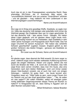 65
Auch das ist ein in den Pressegesetzen verankertes Recht. Dass
ehemalige SS-Führer, die in Auschwitz tätig waren, die
"unumstößliche Wahrheit" erst von unseren "Umerziehern" erfuhren
- und sie glaubten - mag vielleicht mit ihrer Leidenszeit in den
lnternierungslagern zusammenhängen.
Name und Anschrift bekannt
8
Die Lüge ist im Krieg eine gewaltige Waffe. Goebbels, so sagte man
mir, hätte das deutsche Volk belogen oder jedenfalls nicht immer die
Wahrheit gesagt. Der Engländer aber war im Lügen geschickter. Er
hat das deutsche Volk - also seinen Feind - belogen. Wir haben
diese Lügen geglaubt, und wir glauben diese Lügen heute noch.
Doch gleichzeitig müssen wir nun feststellen, dass Goebbels in sehr
vielen seiner Aussagen und Propaganda doch Recht hatte. Das hat
sogar Churchill mit seinem Ausspruch: "Wir haben das verkehrte
Schwein geschlachtet" zugeben müssen. England gehört zu den
großen Verlierern des letzten Krieges - genauso wie Goebbels es
vorausgesagt hat.
Ein Leser aus der Schweiz, Name und Anschrift bekannt
9
Ich glaube sogar, dass diesmal die Welt erwacht. Es kann sogar zu
einer, vielleicht sogar recht rabiaten weltweiten Auflehnung kommen
gegen die ewigen Stänkerer, Hetzer und Lügner. Gehen Sie mal
durch die Straßen der Welt, z. B. durch die von Brasilien. Das Volk
zeigt Ihnen dann seinen Unwillen, dass man ihm heute, also eine
Generation nach dem letzten Weltringen, noch und immer wieder
diesen Hetz-Quatsch vorsetzt, wie er auch hier noch von einigen
Zeitungen - natürlich für gutes Geld - bis heute lanciert wird.
Vorgestern lasen wir: "Hitler hatte es gern, wenn junge Frauen ihm
ins Gesicht und auf den Kopf geschissen haben …" Na, da sollen
wir was sagen?? Wir sollen mithelfen, selbst mit etwaigen guten
richtig stellenden Gegenargumenten dieses Thema am Kochen zu
halten?? In Kriegszeiten las ich, dass Göring in Ägypten sich an
alten Mumien verlustiert habe ...
Alfred Winkelmann, ltatiaia/ Brasilien
 