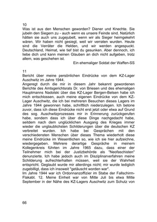 66
10
Was ist aus den Menschen geworden? Diener und Knechte. Sie
jubeln den Siegern zu - auch wenn es unsere Feinde sind. Natürlich
hätten sie auch uns zugejubelt, wenn wir als Sieger heimgekehrt
wären. Wir haben nicht gesiegt, weil wir verraten wurden. Heute
sind die Verräter die Helden, und wir werden angespuckt.
Deutschland, Heimat, wie tief bist du gesunken. Aber dennoch, ich
liebe dich und kann meinen Glauben an dich nicht aufgeben, trotz
allem, was geschehen ist.
Ein ehemaliger Soldat der Waffen-SS
11
Bericht über meine persönlichen Eindrücke von dem KZ-Lager
Auschwitz im Jahre 1944.
Angeregt durch die mir in diesem Jahr bekannt gewordenen
Berichte des Amtsgerichtsrats Dr. von Briesen und des ehemaligen
Hauptmanns Nadolski über das KZ-Lager Bergen-Belsen habe ich
mich entschlossen, auch meine eigenen Eindrücke von dem KZ-
Lager Auschwitz, die ich bei mehreren Besuchen dieses Lagers im
Jahre 1944 gewonnen habe, schriftlich niederzulegen. Ich betone
zuvor, dass ich diese Eindrücke nicht erst jetzt oder etwa auf Grund
des sog. Auschwitzprozesses mir in Erinnerung zurückgerufen
habe, sondern dass ich über diese Dinge nachgedacht habe,
seitdem nach dem unglücklichen Ausgang des Krieges immer
wieder die unglaublichsten Schilderungen über die deutschen KZ
verbreitet wurden. Ich habe bei Gesprächen mit den
verschiedensten Menschen über dieses Thema wiederholt diese
meine Eindrücke im Wesentlichen so, wie ich sie hier aufzeichne,
wiedergegeben. Mehrere derartige Gespräche in meinem
Kollegenkreis führten im Jahre 1965 dazu, dass einer der
Teilnehmer mich bei der Justizbehörde als "Neofaschisten"
denunzierte. Ich habe jedoch auch im Disziplinarverfahren meine
Schilderung aufrechterhalten müssen, weil sie der Wahrheit
entspricht. Geglaubt wurde mir allerdings nicht; mir wurde lediglich
zugebilligt, dass ich insoweit "getäuscht worden war".
Im Jahre 1944 war ich Ordonnanzoffizier im Stabe der Fallschirm-
Flakabt. 12. Meine Einheit war von Mitte Juli bis etwa Mitte
September in der Nähe des KZ-Lagers Auschwitz zum Schutz von
 