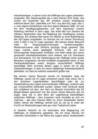 67
lndustrieanlagen, in denen auch die Häftlinge des Lagers arbeiteten,
eingesetzt. Der Abteilungsstab lag in dem kleinen Dorf Osiek, das
unweit von Auschwitz lag. Wir erhielten unsere Verpflegung
während dieser Zeit - jedenfalls zum Teil - aus dem KZ Lager, das u.
a. eine eigene Schlächterei und eine eigene Bäckerei hätte. Ich war
mit dem Verpflegungsbeamten und dem Adjutanten unserer
Abteilung mehrfach in dem Lager, das erste Mal zum Zwecke der
näheren Absprachen über die Regelung der Verpflegung unserer
Abteilung. Ein anderes Mal waren wir offiziell zu einer Besichtigung
des KZ-Lagers eingeladen. Im Ganzen bin ich meiner Erinnerung
nach 3 oder 4 mal im Lager gewesen. Bei keinem dieser Besuche
habe ich Vergasungseinrichtungen, Verbrennungsöfen,
Marterinstrumente oder ähnliche grausige Dinge gesehen. Das
Lager machte einen gepflegten Eindruck, ließ auf eine
hervorragende Organisation schließen und hatte neben den schon
genannten Handwerksbetrieben noch weitere, wie z.B. Schusterei
und Schneiderei. Für die Unterbringung der Häftlinge waren große
Baracken vorgesehen, die alle mit Betten ausgestattet waren. In den
Handwerksbetrieben waren übrigens ausschließlich Häftlinge
beschäftigt. Mich erinnerte dieses Lager in seiner Art an das
Arbeitsdienstlager, in dem ich meine halbjährige Arbeitsdienstpflicht
ableistete, nur dass es natürlich wesentlich größer war.
Bei keinem meiner Besuche konnte ich feststellen, dass die
Häftlinge, soweit sie im Lager anwesend waren (das waren die in
den einzelnen Lagerbetrieben beschäftigten oder die zur
Sauberhaltung des Lagers kommandierten Häftlinge), schlecht oder
gar unmenschlich behandelt wurden. Dieser mein Eindruck deckt
sich auffallend mit dem, den Herr von Briesen hinsichtlich des KZ
Bergen-Belsen gewonnen hat. Bei einem meiner Besuche sah ich
sogar, dass die in dem Büro der Lagerleitung beschäftigten
weiblichen Häftlinge - dem Aussehen nach handelte es sich um
Jüdinnen - alle eine Flasche Milch an ihrem Arbeitsplatz stehen
hatten. Keiner der Häftlinge verhielt sich so, als ob er unter der
Furcht vor Misshandlungen oder gar unter Todesfurcht stehe.
In letzterer Hinsicht ist mir besonders eine Begegnung mit
Häftlingen im Gedächtnis geblieben. Als ich eines Abends mit
mehreren Kameraden in der Nähe des Lagers stand, beobachteten
 