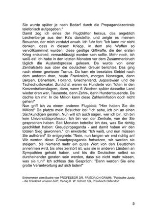5
Sie wurde später je nach Bedarf durch die Propagandazentrale
telefonisch aufgegeben."
Damit zog ich eines der Flugblätter heraus, das angeblich
Leichenberge aus den Kz's darstellte, und zeigte es meinem
Besucher, der mich verdutzt ansah. Ich fuhr fort: "Ich kann mir nicht
denken, dass in diesem Kriege, in dem alle Waffen so
vervollkommnet wurden, diese geistige Giftwaffe, die den ersten
Krieg entschied, vernachlässigt worden sein sollte. Mehr noch, ich
weiß es! Ich habe in den letzten Monaten vor dem Zusammenbruch
täglich die Auslandspresse gelesen. Da wurde von einer
Zentralstelle aus über die deutschen Greuel berichtet. Das ging
nach einem gewissen Turnus. Da kam ein besetztes Gebiet nach
dem anderen dran, heute Frankreich, morgen Norwegen, dann
Belgien, Dänemark, Holland, Griechenland, Jugoslawien und die
Tschechoslowakei. Zunächst waren es Hunderte von Toten in den
Konzentrationslagern, dann, wenn 6 Wochen später dasselbe Land
wieder dran war, Tausende, dann Zehn-, dann Hunderttausende. Da
dachte ich mir: In die Million kann diese Zahleninflation doch nicht
gehen!"
Nun griff ich zu einem anderen Flugblatt: "Hier haben Sie die
Million!" Da platzte mein Besucher los: "Ich sehe, ich bin an einen
Sachkundigen geraten. Nun will ich auch sagen, wer ich bin. Ich bin
kein Universitätsprofessor. Ich bin von der Zentrale, von der Sie
gesprochen haben. Seit Monaten betreibe ich das, was Sie richtig
geschildert haben: Greuelpropaganda - und damit haben wir den
totalen Sieg gewonnen." Ich erwiderte: "Ich weiß, und nun müssen
Sie aufhören!" Er entgegnete: "Nein, nun fangen wir erst richtig an!
Wir werden diese Greuelpropaganda fortsetzen, wir werden sie
steigern, bis niemand mehr ein gutes Wort von den Deutschen
annehmen wird, bis alles zerstört ist, was sie in anderen Ländern an
Sympathien gehabt haben, und bis die Deutschen selbst so
durcheinander geraten sein werden, dass sie nicht mehr wissen,
was sie tun!" Ich schloss das Gespräch: "Dann werden Sie eine
große Verantwortung auf sich laden!"
Entnommen dem Buche von PROFESSOR DR. FRIEDRICH GRIMM: "Politische Justiz
- die Krankheit unserer Zeit", Verlag K. W. Schütz KG, Preußisch Oldendorf
 