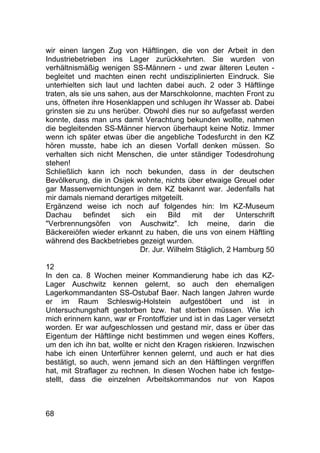 68
wir einen langen Zug von Häftlingen, die von der Arbeit in den
Industriebetrieben ins Lager zurückkehrten. Sie wurden von
verhältnismäßig wenigen SS-Männern - und zwar älteren Leuten -
begleitet und machten einen recht undisziplinierten Eindruck. Sie
unterhielten sich laut und lachten dabei auch. 2 oder 3 Häftlinge
traten, als sie uns sahen, aus der Marschkolonne, machten Front zu
uns, öffneten ihre Hosenklappen und schlugen ihr Wasser ab. Dabei
grinsten sie zu uns herüber. Obwohl dies nur so aufgefasst werden
konnte, dass man uns damit Verachtung bekunden wollte, nahmen
die begleitenden SS-Männer hiervon überhaupt keine Notiz. Immer
wenn ich später etwas über die angebliche Todesfurcht in den KZ
hören musste, habe ich an diesen Vorfall denken müssen. So
verhalten sich nicht Menschen, die unter ständiger Todesdrohung
stehen!
Schließlich kann ich noch bekunden, dass in der deutschen
Bevölkerung, die in Osijek wohnte, nichts über etwaige Greuel oder
gar Massenvernichtungen in dem KZ bekannt war. Jedenfalls hat
mir damals niemand derartiges mitgeteilt.
Ergänzend weise ich noch auf folgendes hin: Im KZ-Museum
Dachau befindet sich ein Bild mit der Unterschrift
"Verbrennungsöfen von Auschwitz". Ich meine, darin die
Bäckereiöfen wieder erkannt zu haben, die uns von einem Häftling
während des Backbetriebes gezeigt wurden.
Dr. Jur. Wilhelm Stäglich, 2 Hamburg 50
12
In den ca. 8 Wochen meiner Kommandierung habe ich das KZ-
Lager Auschwitz kennen gelernt, so auch den ehemaligen
Lagerkommandanten SS-Ostubaf Baer. Nach langen Jahren wurde
er im Raum Schleswig-Holstein aufgestöbert und ist in
Untersuchungshaft gestorben bzw. hat sterben müssen. Wie ich
mich erinnern kann, war er Frontoffizier und ist in das Lager versetzt
worden. Er war aufgeschlossen und gestand mir, dass er über das
Eigentum der Häftlinge nicht bestimmen und wegen eines Koffers,
um den ich ihn bat, wollte er nicht den Kragen riskieren. Inzwischen
habe ich einen Unterführer kennen gelernt, und auch er hat dies
bestätigt, so auch, wenn jemand sich an den Häftlingen vergriffen
hat, mit Straflager zu rechnen. In diesen Wochen habe ich festge-
stellt, dass die einzelnen Arbeitskommandos nur von Kapos
 