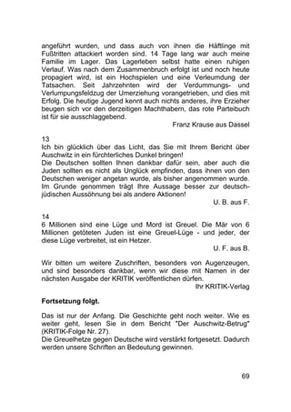 69
angeführt wurden, und dass auch von ihnen die Häftlinge mit
Fußtritten attackiert worden sind. 14 Tage lang war auch meine
Familie im Lager. Das Lagerleben selbst hatte einen ruhigen
Verlauf. Was nach dem Zusammenbruch erfolgt ist und noch heute
propagiert wird, ist ein Hochspielen und eine Verleumdung der
Tatsachen. Seit Jahrzehnten wird der Verdummungs- und
Verlumpungsfeldzug der Umerziehung vorangetrieben, und dies mit
Erfolg. Die heutige Jugend kennt auch nichts anderes, ihre Erzieher
beugen sich vor den derzeitigen Machthabern, das rote Parteibuch
ist für sie ausschlaggebend.
Franz Krause aus Dassel
13
Ich bin glücklich über das Licht, das Sie mit Ihrem Bericht über
Auschwitz in ein fürchterliches Dunkel bringen!
Die Deutschen sollten Ihnen dankbar dafür sein, aber auch die
Juden sollten es nicht als Unglück empfinden, dass ihnen von den
Deutschen weniger angetan wurde, als bisher angenommen wurde.
Im Grunde genommen trägt Ihre Aussage besser zur deutsch-
jüdischen Aussöhnung bei als andere Aktionen!
U. B. aus F.
14
6 Millionen sind eine Lüge und Mord ist Greuel. Die Mär von 6
Millionen getöteten Juden ist eine Greuel-Lüge - und jeder, der
diese Lüge verbreitet, ist ein Hetzer.
U. F. aus B.
Wir bitten um weitere Zuschriften, besonders von Augenzeugen,
und sind besonders dankbar, wenn wir diese mit Namen in der
nächsten Ausgabe der KRITIK veröffentlichen dürfen.
Ihr KRITIK-Verlag
Fortsetzung folgt.
Das ist nur der Anfang. Die Geschichte geht noch weiter. Wie es
weiter geht, lesen Sie in dem Bericht "Der Auschwitz-Betrug"
(KRITIK-Folge Nr. 27).
Die Greuelhetze gegen Deutsche wird verstärkt fortgesetzt. Dadurch
werden unsere Schriften an Bedeutung gewinnen.
 