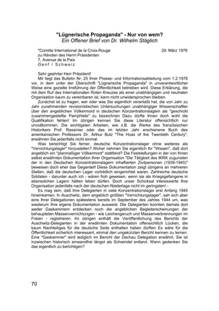 70
"Lügnerische Propaganda" - Nur von wem?
Ein Offener Brief von Dr. Wilhelm Stäglich
"Comitte International de la Croix-Rouge 29. März 1978
zu Händen des Herrn Präsidenten
7, Avenue de la Paix
G e n f / S c h w e i z
Sehr geehrter Herr Präsident!
Mir liegt das Bulletin Nr. 25 Ihrer Presse- und Informationsabteilung vom 1.2.1978
vor, in dem unter der Überschrift "Lügnerische Propaganda" in unverantwortlicher
Weise eine gezielte Irreführung der Öffentlichkeit betrieben wird. Diese Erklärung, die
mit dem Ruf des Internationalen Roten Kreuzes als einer unabhängigen und neutralen
Organisation kaum zu vereinbaren ist, kann nicht unwidersprochen bleiben.
Zunächst ist zu fragen, wer oder was Sie eigentlich veranlaßt hat, die von Jahr zu
Jahr zunehmenden revisionistischen Untersuchungen unabhängiger Wissenschaftler
über den angeblichen Völkermord in deutschen Konzentrationslagern als "geschickt
zusammengestellte Pamphlete" zu bezeichnen Dazu dürfte Ihnen doch wohl die
Qualifikation fehlen! Im übrigen kennen Sie diese Literatur offensichtlich nur
unvollkommen. Die wichtigsten Arbeiten, wie z.B. die Werke des französischen
Historikers Prof. Rassinier oder das im letzten Jahr erschienene Buch des
amerikanischen Professors Dr. Arthur Butz "The Hoax of the Twentieth Century",
erwähnen Sie jedenfalls nicht einmal.
Was berechtigt Sie ferner, deutsche Konzentrationslager ohne weiteres als
"Vernichtungslager" hinzustellen? Woher nehmen Sie eigentlich Ihr "Wissen", daß dort
angeblich ein "planmaßiger Völkermord" stattfand? Die Feststellungen in der von Ihnen
selbst erwähnten Dokumentation Ihrer Organisation "Die Tätigkeit des IKRK zugunsten
der in den Deutschen Konzentrationslagern inhaftierten Zivilpersonen (1939-1945)"
beweisen doch eher das Gegenteil! Diese Dokumentation zeigt übrigens an mehreren
Stellen, daß die deutschen Lager vorbildlich eingerichtet waren. Zahlreiche deutsche
Soldaten - darunter auch ich - wären froh gewesen, wenn sie als Kriegsgefangene in
ebensolchen Lagern hätten leben dürfen. Doch unser Schicksal interessierte Ihre
Organisation jedenfalls nach der deutschen Niederlage nicht im geringsten! -
Es mag sein, daß Ihre Delegierten in viele Konzentrationslager erst Anfang 1945
hineinkamen. In Auschwitz, dem angeblich größten "Vernichtungslager", sah sich aber
eine Ihrer Delegationen spätestens bereits im September des Jahres 1944 um, was
wiederum Ihre eigene Dokumentation ausweist. Die Delegierten konnten damals dort
weder Gaskammern entdecken noch die angeblichen Begleiterscheinungen der
behaupteten Massenvernichtungen - wie Leichengeruch und Massenverbrennungen im
Freien - registrieren. Im übrigen enthält die Veröffentlichung des Berichts der
Auschwitz-Delegierten in der erwähnten Dokumentation offensichtlich Lücken, die
kaum Nachteiliges für die deutsche Seite enthalten haben dürften Es wäre für die
Öffentlichkeit sicherlich interessant, einmal den ungekürzten Bericht kennen zu lernen.
Eine "Gaskammer" wird lediglich im Bericht der Dachau Delegation erwähnt. Sie ist
inzwischen historisch einwandfrei längst als Schwindel entlarvt. Wann gedenken Sie
das eigentlich zu berichtigen?
 