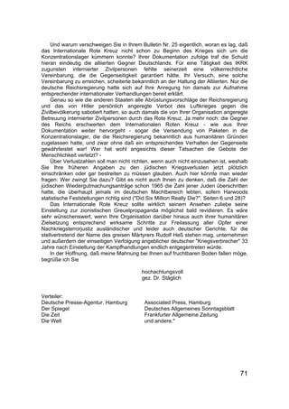 71
Und warum verschweigen Sie in Ihrem Bulletin Nr. 25 eigentlich, woran es lag, daß
das Internationale Rote Kreuz nicht schon zu Beginn des Krieges sich um die
Konzentrationslager kümmern konnte? Ihrer Dokumentation zufolge traf die Schuld
hieran eindeutig die alliierten Gegner Deutschlands. Für eine Tätigkeit des IKRK
zugunsten internierter Zivilpersonen fehlte seinerzeit eine völkerrechtliche
Vereinbarung, die die Gegenseitigkeit garantiert hätte. Ihr Versuch, eine solche
Vereinbarung zu erreichen, scheiterte bekanntlich an der Haltung der Alliierten. Nur die
deutsche Reichsregierung hatte sich auf Ihre Anregung hin damals zur Aufnahme
entsprechender internationaler Verhandlungen bereit erklärt.
Genau so wie die anderen Staaten alle Abrüstungsvorschläge der Reichsregierung
und das von Hitler persönlich angeregte Verbot des Luftkrieges gegen die
Zivilbevölkerung sabotiert hatten, so auch damals die von Ihrer Organisation angeregte
Betreuung internierter Zivilpersonen durch das Rote Kreuz. Ja mehr noch: die Gegner
des Reichs erschwerten dem Internationalen Roten Kreuz - wie aus Ihrer
Dokumentation weiter hervorgeht - sogar die Versendung von Paketen in die
Konzentrationslager, die die Reichsregierung bekanntlich aus humanitären Gründen
zugelassen hatte, und zwar ohne daß ein entsprechendes Verhalten der Gegenseite
gewährleistet war! Wer hat wohl angesichts dieser Tatsachen die Gebote der
Menschlichkeit verletzt? -
Über Verlustzahlen soll man nicht richten, wenn auch nicht einzusehen ist, weshalb
Sie Ihre früheren Angaben zu den jüdischen Kriegsverlusten jetzt plötzlich
einschränken oder gar bestreiten zu müssen glauben. Auch hier könnte man wieder
fragen: Wer zwingt Sie dazu? Gibt es nicht auch Ihnen zu denken, daß die Zahl der
jüdischen Wiedergutmachungsanträge schon 1965 die Zahl jener Juden überschritten
hatte, die überhaupt jemals im deutschen Machtbereich lebten, sofern Harwoods
statistische Feststellungen richtig sind ("Did Six Million Really Die?", Seiten 6 und 28)?
Das Internationale Rote Kreuz sollte wirklich seinem Ansehen zuliebe seine
Einstellung zur zionistischen Greuelpropaganda möglichst bald revidieren. Es wäre
sehr wünschenswert, wenn Ihre Organisation darüber hinaus auch ihrer humanitären
Zielsetzung entsprechend wirksame Schritte zur Freilassung aller Opfer einer
Nachkriegsterrorjustiz ausländischer und leider auch deutscher Gerichte, für die
stellvertretend der Name des greisen Märtyrers Rudolf Heß stehen mag, unternehmen
und außerdem der einseitigen Verfolgung angeblicher deutscher "Kriegsverbrecher" 33
Jahre nach Einstellung der Kampfhandlungen endlich entgegentreten würde.
In der Hoffnung, daß meine Mahnung bei Ihnen auf fruchtbaren Boden fallen möge,
begrüße ich Sie
hochachtungsvoll
gez. Dr. Stäglich
Verteiler:
Deutsche Presse-Agentur, Hamburg Associated Press, Hamburg
Der Spiegel Deutsches Allgemeines Sonntagsblatt
Die Zeit Frankfurter Allgemeine Zeitung
Die Welt und andere."
 