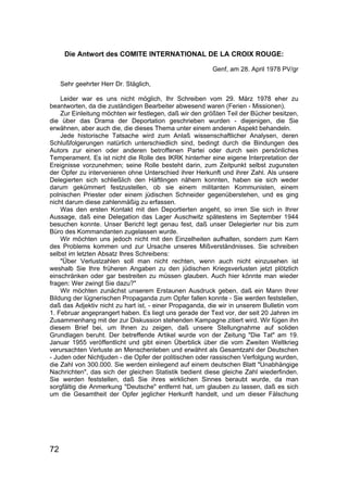 72
Die Antwort des COMITE INTERNATIONAL DE LA CROIX ROUGE:
Genf, am 28. April 1978 PV/gr
Sehr geehrter Herr Dr. Stäglich,
Leider war es uns nicht möglich, Ihr Schreiben vom 29. März 1978 eher zu
beantworten, da die zuständigen Bearbeiter abwesend waren (Ferien - Missionen).
Zur Einleitung möchten wir festlegen, daß wir den größten Teil der Bücher besitzen,
die über das Drama der Deportation geschrieben wurden - diejenigen, die Sie
erwähnen, aber auch die, die dieses Thema unter einem anderen Aspekt behandeln.
Jede historische Tatsache wird zum Anlaß wissenschaftlicher Analysen, deren
Schlußfolgerungen natürlich unterschiedlich sind, bedingt durch die Bindungen des
Autors zur einen oder anderen betroffenen Partei oder durch sein persönliches
Temperament. Es ist nicht die Rolle des IKRK hinterher eine eigene Interpretation der
Ereignisse vorzunehmen; seine Rolle besteht darin, zum Zeitpunkt selbst zugunsten
der Opfer zu intervenieren ohne Unterschied ihrer Herkunft und ihrer Zahl. Als unsere
Delegierten sich schließlich den Häftlingen nähern konnten, haben sie sich weder
darum gekümmert festzustellen, ob sie einem militanten Kommunisten, einem
polnischen Priester oder einem jüdischen Schneider gegenüberstehen, und es ging
nicht darum diese zahlenmäßig zu erfassen.
Was den ersten Kontakt mit den Deportierten angeht, so irren Sie sich in Ihrer
Aussage, daß eine Delegation das Lager Auschwitz spätestens im September 1944
besuchen konnte. Unser Bericht legt genau fest, daß unser Delegierter nur bis zum
Büro des Kommandanten zugelassen wurde.
Wir möchten uns jedoch nicht mit den Einzelheiten aufhalten, sondern zum Kern
des Problems kommen und zur Ursache unseres Mißverständnisses. Sie schreiben
selbst im letzten Absatz Ihres Schreibens:
"Über Verlustzahlen soll man nicht rechten, wenn auch nicht einzusehen ist
weshalb Sie Ihre früheren Angaben zu den jüdischen Kriegsverlusten jetzt plötzlich
einschränken oder gar bestreiten zu müssen glauben. Auch hier könnte man wieder
fragen: Wer zwingt Sie dazu?"
Wir möchten zunächst unserem Erstaunen Ausdruck geben, daß ein Mann Ihrer
Bildung der lügnerischen Propaganda zum Opfer fallen konnte - Sie werden feststellen,
daß das Adjektiv nicht zu hart ist, - einer Propaganda, die wir in unserem Bulletin vom
1. Februar angeprangert haben. Es liegt uns gerade der Text vor, der seit 20 Jahren im
Zusammenhang mit der zur Diskussion stehenden Kampagne zitiert wird. Wir fügen ihn
diesem Brief bei, um Ihnen zu zeigen, daß unsere Stellungnahme auf soliden
Grundlagen beruht. Der betreffende Artikel wurde von der Zeitung "Die Tat" am 19.
Januar 1955 veröffentlicht und gibt einen Überblick über die vom Zweiten Weltkrieg
verursachten Verluste an Menschenleben und erwähnt als Gesamtzahl der Deutschen
- Juden oder Nichtjuden - die Opfer der politischen oder rassischen Verfolgung wurden,
die Zahl von 300.000. Sie werden einliegend auf einem deutschen Blatt "Unabhängige
Nachrichten", das sich der gleichen Statistik bedient diese gleiche Zahl wiederfinden.
Sie werden feststellen, daß Sie ihres wirklichen Sinnes beraubt wurde, da man
sorgfältig die Anmerkung "Deutsche" entfernt hat, um glauben zu lassen, daß es sich
um die Gesamtheit der Opfer jeglicher Herkunft handelt, und um dieser Fälschung
 