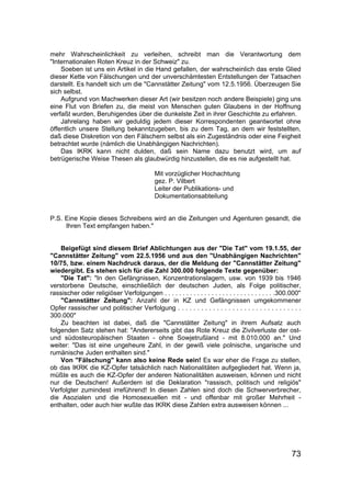 73
mehr Wahrscheinlichkeit zu verleihen, schreibt man die Verantwortung dem
"Internationalen Roten Kreuz in der Schweiz" zu.
Soeben ist uns ein Artikel in die Hand gefallen, der wahrscheinlich das erste Glied
dieser Kette von Fälschungen und der unverschämtesten Entstellungen der Tatsachen
darstellt. Es handelt sich um die "Cannstätter Zeitung" vom 12.5.1956. Überzeugen Sie
sich selbst.
Aufgrund von Machwerken dieser Art (wir besitzen noch andere Beispiele) ging uns
eine Flut von Briefen zu, die meist von Menschen guten Glaubens in der Hoffnung
verfaßt wurden, Beruhigendes über die dunkelste Zeit in ihrer Geschichte zu erfahren.
Jahrelang haben wir geduldig jedem dieser Korrespondenten geantwortet ohne
öffentlich unsere Stellung bekanntzugeben, bis zu dem Tag, an dem wir feststellten,
daß diese Diskretion von den Fälschern selbst als ein Zugeständnis oder eine Feigheit
betrachtet wurde (nämlich die Unabhängigen Nachrichten).
Das IKRK kann nicht dulden, daß sein Name dazu benutzt wird, um auf
betrügerische Weise Thesen als glaubwürdig hinzustellen, die es nie aufgestellt hat.
Mit vorzüglicher Hochachtung
gez. P. Vilbert
Leiter der Publikations- und
Dokumentationsabteilung
P.S. Eine Kopie dieses Schreibens wird an die Zeitungen und Agenturen gesandt, die
Ihren Text empfangen haben."
Beigefügt sind diesem Brief Ablichtungen aus der "Die Tat" vom 19.1.55, der
"Cannstätter Zeitung" vom 22.5.1956 und aus den "Unabhängigen Nachrichten"
10/75, bzw. einem Nachdruck daraus, der die Meldung der "Cannstätter Zeitung"
wiedergibt. Es stehen sich für die Zahl 300.000 folgende Texte gegenüber:
"Die Tat": "In den Gefängnissen, Konzentrationslagern, usw. von 1939 bis 1946
verstorbene Deutsche, einschließlich der deutschen Juden, als Folge politischer,
rassischer oder religiöser Verfolgungen . . . . . . . . . . . . . . . . . . . . . . . . . . . . . . .300.000"
"Cannstätter Zeitung": Anzahl der in KZ und Gefängnissen umgekommener
Opfer rassischer und politischer Verfolgung . . . . . . . . . . . . . . . . . . . . . . . . . . . . . . . .
300.000"
Zu beachten ist dabei, daß die "Cannstätter Zeitung" in ihrem Aufsatz auch
folgenden Satz stehen hat: "Andererseits gibt das Rote Kreuz die Zivilverluste der ost-
und südosteuropäischen Staaten - ohne Sowjetrußland - mit 8.010.000 an." Und
weiter: "Das ist eine ungeheure Zahl, in der gewiß viele polnische, ungarische und
rumänische Juden enthalten sind."
Von "Fälschung" kann also keine Rede sein! Es war eher die Frage zu stellen,
ob das IKRK die KZ-Opfer tatsächlich nach Nationalitäten aufgegliedert hat. Wenn ja,
müßte es auch die KZ-Opfer der anderen Nationalitäten ausweisen, können und nicht
nur die Deutschen! Außerdem ist die Deklaration "rassisch, politisch und religiös"
Verfolgter zumindest irreführend! In diesen Zahlen sind doch die Schwerverbrecher,
die Asozialen und die Homosexuellen mit - und offenbar mit großer Mehrheit -
enthalten, oder auch hier wußte das IKRK diese Zahlen extra ausweisen können ...
 