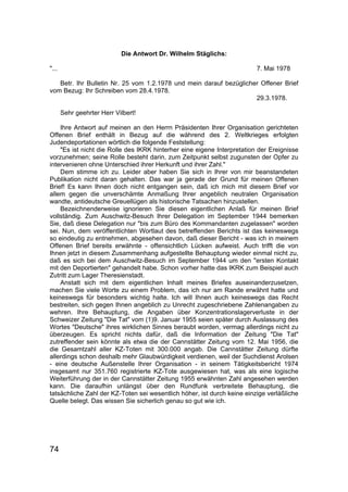 74
Die Antwort Dr. Wilhelm Stäglichs:
"... 7. Mai 1978
Betr. Ihr Bulletin Nr. 25 vom 1.2.1978 und mein darauf bezüglicher Offener Brief
vom Bezug: Ihr Schreiben vom 28.4.1978.
29.3.1978.
Sehr geehrter Herr Vilbert!
Ihre Antwort auf meinen an den Herrn Präsidenten Ihrer Organisation gerichteten
Offenen Brief enthält in Bezug auf die während des 2. Weltkrieges erfolgten
Judendeportationen wörtlich die folgende Feststellung:
"Es ist nicht die Rolle des IKRK hinterher eine eigene Interpretation der Ereignisse
vorzunehmen; seine Rolle besteht darin, zum Zeitpunkt selbst zugunsten der Opfer zu
intervenieren ohne Unterschied ihrer Herkunft und ihrer Zahl."
Dem stimme ich zu. Leider aber haben Sie sich in Ihrer von mir beanstandeten
Publikation nicht daran gehalten. Das war ja gerade der Grund für meinen Offenen
Brief! Es kann Ihnen doch nicht entgangen sein, daß ich mich mit diesem Brief vor
allem gegen die unverschämte Anmaßung Ihrer angeblich neutralen Organisation
wandte, antideutsche Greuellügen als historische Tatsachen hinzustellen.
Bezeichnenderweise ignorieren Sie diesen eigentlichen Anlaß für meinen Brief
vollständig. Zum Auschwitz-Besuch Ihrer Delegation im September 1944 bemerken
Sie, daß diese Delegation nur "bis zum Büro des Kommandanten zugelassen" worden
sei. Nun, dem veröffentlichten Wortlaut des betreffenden Berichts ist das keineswegs
so eindeutig zu entnehmen, abgesehen davon, daß dieser Bericht - was ich in meinem
Offenen Brief bereits erwähnte - offensichtlich Lücken aufweist. Auch trifft die von
Ihnen jetzt in diesem Zusammenhang aufgestellte Behauptung wieder einmal nicht zu,
daß es sich bei dem Auschwitz-Besuch im September 1944 um den "ersten Kontakt
mit den Deportierten" gehandelt habe. Schon vorher hatte das IKRK zum Beispiel auch
Zutritt zum Lager Theresienstadt.
Anstatt sich mit dem eigentlichen Inhalt meines Briefes auseinanderzusetzen,
machen Sie viele Worte zu einem Problem, das ich nur am Rande erwähnt hatte und
keineswegs für besonders wichtig halte. Ich will Ihnen auch keineswegs das Recht
bestreiten, sich gegen Ihnen angeblich zu Unrecht zugeschriebene Zahlenangaben zu
wehren. Ihre Behauptung, die Angaben über Konzentrationslagerverluste in der
Schweizer Zeitung "Die Tat" vom (1)9. Januar 1955 seien später durch Auslassung des
Wortes "Deutsche" ihres wirklichen Sinnes beraubt worden, vermag allerdings nicht zu
überzeugen. Es spricht nichts dafür, daß die Information der Zeitung "Die Tat"
zutreffender sein könnte als etwa die der Cannstätter Zeitung vom 12. Mai 1956, die
die Gesamtzahl aller KZ-Toten mit 300.000 angab. Die Cannstätter Zeitung dürfte
allerdings schon deshalb mehr Glaubwürdigkeit verdienen, weil der Suchdienst Arolsen
- eine deutsche Außenstelle Ihrer Organisation - in seinem Tätigkeitsbericht 1974
insgesamt nur 351.760 registrierte KZ-Tote ausgewiesen hat, was als eine logische
Weiterführung der in der Cannstätter Zeitung 1955 erwähnten Zahl angesehen werden
kann. Die daraufhin unlängst über den Rundfunk verbreitete Behauptung, die
tatsächliche Zahl der KZ-Toten sei wesentlich höher, ist durch keine einzige verläßliche
Quelle belegt. Das wissen Sie sicherlich genau so gut wie ich.
 