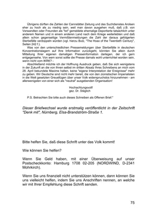 75
Übrigens dürften die Zahlen der Cannstätter Zeitung und des Suchdienstes Arolsen
eher zu hoch als zu niedrig sein, weil man davon ausgehen muß, daß z.B. von
Verwandten oder Freunden als "tot" gemeldete ehemalige Deportierte tatsächlich unter
anderem Namen und in einem anderen Land nach dem Kriege weiterlebten und daß
allein schon gegenseitige Vermißtenmeldungen die Zahl der daraus gefolgerten
Sterbefälle verdoppeln würden (vgl. hierzu Butz, "The Hoax of the Twentieth Century",
Seiten 242 f.).
Was von den unterschiedlichen Pressemeldungen über Sterbefälle in deutschen
Konzentrationslagern auf Ihre Information zurückgeht, könnten Sie allein durch
Mitteilung Ihrer eigenen damaligen Presseinformation darlegen, der ich gern
entgegensehe. Von wem sonst sollte die Presse damals wohl unterrichtet worden sein,
wenn nicht vom IKRK? -
Abschließend möchte ich der Hoffnung Ausdruck geben, daß Sie sich wenigstens
in der Zukunft an die von Ihnen selbst im dritten Absatz Ihres Schreibens an mich vom
28. April bekundete Maxime halten, keine "eigene Interpretation der Ereignisse" mehr
zu geben. Wir Deutsche sind nicht mehr bereit, die von den zionistischen Imperialisten
in die Welt gesetzten Greuellügen über unser Volk widerspruchslos hinzunehmen - am
allerwenigsten von einer sich als "neutral" ausgebenden Organisation!
Hochachtungsvoll!
gez. Dr. Stäglich
P.S. Betrachten Sie bitte auch dieses Schreiben als Offenen Brief."
Dieser Briefwechsel wurde erstmalig veröffentlicht in der Zeitschrift
"Denk mit", Nürnberg, Elsa-Brandström-Straße 1.
Bitte helfen Sie, daß diese Schrift unter das Volk kommt!
Wie können Sie helfen?
Wenn Sie Geld haben, mit einer Überweisung auf unser
Postscheckkonto: Hamburg 1708 02-205 (NORDWIND, D-2341
Mohrkirch).
Wenn Sie uns finanziell nicht unterstützen können, dann können Sie
uns vielleicht helfen, indem Sie uns Anschriften nennen, an welche
wir mit Ihrer Empfehlung diese Schrift senden.
 