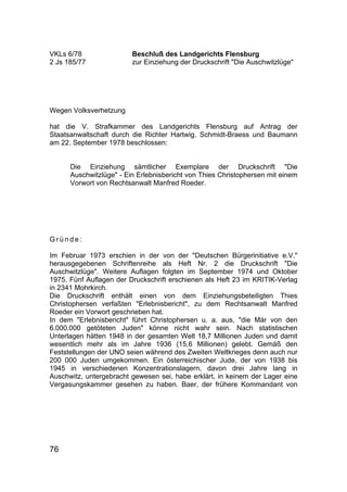 76
VKLs 6/78 Beschluß des Landgerichts Flensburg
2 Js 185/77 zur Einziehung der Druckschrift "Die Auschwitzlüge"
Wegen Volksverhetzung
hat die V. Strafkammer des Landgerichts Flensburg auf Antrag der
Staatsanwaltschaft durch die Richter Hartwig, Schmidt-Braess und Baumann
am 22. September 1978 beschlossen:
Die Einziehung sämtlicher Exemplare der Druckschrift "Die
Auschwitzlüge" - Ein Erlebnisbericht von Thies Christophersen mit einem
Vorwort von Rechtsanwalt Manfred Roeder.
G r ü n d e :
Im Februar 1973 erschien in der von der "Deutschen Bürgerinitiative e.V."
herausgegebenen Schriftenreihe als Heft Nr. 2 die Druckschrift "Die
Auschwitzlüge". Weitere Auflagen folgten im September 1974 und Oktober
1975. Fünf Auflagen der Druckschrift erschienen als Heft 23 im KRITIK-Verlag
in 2341 Mohrkirch.
Die Druckschrift enthält einen von dem Einziehungsbeteiligten Thies
Christophersen verfaßten "Erlebnisbericht", zu dem Rechtsanwalt Manfred
Roeder ein Vorwort geschrieben hat.
In dem "Erlebnisbericht" führt Christophersen u. a. aus, "die Mär von den
6.000.000 getöteten Juden" könne nicht wahr sein. Nach statistischen
Unterlagen hätten 1948 in der gesamten Welt 18,7 Millionen Juden und damit
wesentlich mehr als im Jahre 1936 (15,6 Millionen) gelebt. Gemäß den
Feststellungen der UNO seien während des Zweiten Weltkrieges denn auch nur
200 000 Juden umgekommen. Ein österreichischer Jude, der von 1938 bis
1945 in verschiedenen Konzentrationslagern, davon drei Jahre lang in
Auschwitz, untergebracht gewesen sei, habe erklärt, in keinem der Lager eine
Vergasungskammer gesehen zu haben. Baer, der frühere Kommandant von
 