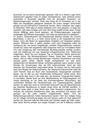 77
Auschwitz, sei nie davon abzubringen gewesen, daß es in diesem Lager keine
Gaskammern gegeben habe. Er selbst, Christophersen, habe während seines
Aufenthalts in Auschwitz ebenfalls nicht die geringsten Anzeichen von
Massenvergasungen bemerkt. Nach dem Krieg sei im Fernsehen ein in der
Nähe des Hauptlagers gelegenes Gebäude mit einem riesigen Schornstein
gezeigt und als Krematorium bezeichnet worden. Beim Verlassen des Lagers
im Dezember 1944 habe er dieses Gebäude noch nicht gesehen; er hege den
Verdacht, daß diese Anlagen erst nach dem Krieg erstellt worden seien. Einige
frühere Häftlinge seien bereit gewesen, als Entlastungszeugen zugunsten
angeklagter SS-Offiziere auszusagen; man habe sie jedoch kaum zugelassen.
Zu diesem "Erlebnisbericht" hat Rechtsanwalt Manfred Roeder ein Vorwort
geschrieben, in dem es u. a. heißt: Gerne würde er die Vergangenheit ruhen
lassen, wenn alle Seiten ein gegenseitiges Vergeben und Vergessen geloben
würden. Während aber in jedem anderen Land nach Kriegsende sofort die
Verfolgung der von seinen Angehörigen verübten Kriegsverbrechen verboten
worden sei, habe man angebliche Taten Deutscher nicht nur in brutalster Weise
und unter Umgehung aller internationaler Rechtsgrundsätze verfolgt, sondern
auch die Verjährung von sog. deutschen Kriegsverbrechen bzw. Völkermord
aufgehoben, damit bis zum jüngsten Tag an Deutschen Rache genommen
werden könne. Die Ministerpräsidentin Israels, Golda Meir, habe verlauten
lassen, daß es völlig normale Beziehungen zwischen Deutschland und Israel
niemals geben werde. Obwohl längst nachgewiesen sei, daß keine
Gaskammern auf deutschem Boden vorhanden gewesen seien, würden in allen
Schulen die Greuel-Lügen über die KZs weiterverbreitet, damit der Haß
zwischen den Generationen abgrundtief werde. So mache man ein Volk kaputt
nach dem Rezept der Weltverschwörer. Der Hessische Kultusminister habe die
Jüdin Hannah Vogt ein Buch über Deutschlands Vergangenheit schreiben
lassen, das an alle aus den Hauptschulen Entlassenen verteilt werde. Eine
Jüdin werde aber kaum in der Lage sein, die deutsche Vergangenheit objektiv
zu beurteilen. Dieses Buch sei eine Meisterleistung an Haßpropaganda und
müsse ebenbürtig an die Seite des Kominternagenten Münzenberg, des
unerreichten Meisters der Deutschenhetze und Lügenpropaganda, gestellt
werden. Es gebe kein ernst zu nehmendes Dokument, das die Gesamtverluste
der jüdischen Bevölkerung im letzten Krieg höher als 200.000 beziffere. In
Dresden seien allein in einer Nacht aber mehr Deutsche umgekommen. Die
Verluste der jüdischen Bevölkerung seien also prozentual und absolut weit
geringer als die jeder anderen kriegführenden Macht. Und die
Weltjudenorganisationen hätten Deutschland bereits 1933 den heiligen Krieg
bis zur völligen Vernichtung erklärt, als noch keinem Juden ein Haar gekrümmt
worden sei. Dennoch halle die Welt wider vom Gezeter wegen der toten Juden.
Aber keine Stimme erhebe sich wegen Dresden und der 6 Millionen wirklich
 