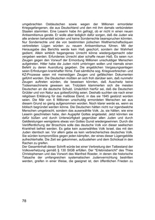 78
umgebrachten Ostdeutschen sowie wegen der Millionen ermordeter
Kriegsgefangenen, die aus Deutschland und den mit ihm damals verbündeten
Staaten stammten. Eine Leserin habe ihn gefragt, ob er nicht in einen neuen
Antisemitismus gerate. Er wolle aber lediglich dafür sorgen, daß die Juden wie
alle anderen behandelt würden und keine Sonderrechte beanspruchen könnten.
Nur Sonderrechte und die von bestimmten jüdischen Weltherrschaftscliquen
verbreiteten Lügen würden zu neuem Antisemitismus führen. Mit der
Herausgabe des Berichts werde kein Haß geschürt, sondern der Wahrheit
gedient. Allein wirklich begangenes Unrecht könne wiedergutgemacht oder
vergeben werden. Erfundenes Unrecht aber schaffe neuen Haß. Es seien nun
Zeugen gegen den Vorwurf der Ermordung Millionen unschuldiger Menschen
aufgetreten. Hitler habe die Juden nicht umbringen wollen und niemals einen
Befehl zu deren Ausrottung gegeben. Die angeblichen Vergasungsanlagen
seien Erfindungen krankhafter Hirne. Fast sämtliche sog. Kriegsverbrecher- und
KZ-Prozesse seien mit meineidigen Zeugen und gefälschten Dokumenten
geführt worden. Die Deutschen müßten an sich froh darüber sein, daß nunmehr
Zeugen auftreten würden, die beweisen könnten, daß Auschwitz keine
Todesmaschinerie gewesen sei. Trotzdem klammerten sich die meisten
Deutschen an die deutsche Schuld. Ursächlich hierfür sei, daß die Deutschen
Grübler und von Natur aus gottesfürchtig seien. Deshalb suchten sie nach einer
religiösen Erklärung für das maßlose Elend, in das sie 1945 gestürzt worden
seien. Die Mär von 6 Millionen unschuldig ermordeten Menschen sei aus
diesem Grund so gierig aufgenommen worden. Noch klarer werde es, wenn es
biblisch begründet werden könne. Die Deutschen hätten nicht nur irgendwelche
Menschen umgebracht, sondern das auserwählte Volk. Ja, sie hätten, wie eine
Leserin geschrieben habe, den Augapfel Gottes angetastet. Jetzt könnten sie
dafür büßen und durch Unterwürfigkeit gegenüber allen Juden und durch
Geldleistungen wenigstens etwas von Gottes Gunst wiedergewinnen. Durch die
Veröffentlichung der Broschüre solle das deutsche Volk von dieser seelischen
Krankheit befreit werden. Es gebe kein auserwähltes Volk Israel, das mit den
Juden identisch sei. Vor allem gebe es kein verbrecherisches deutsches Volk.
Sie würden kompromißlos gegen jeden kämpfen, der eines dieser Lügengebilde
aufrechterhalte. Die Zeit sei gekommen, aufzustehen und dem Schicksal in den
Rachen zu greifen.
Der Gesamtinhalt dieser Schrift würde bei einer Verbreitung den Tatbestand der
Volksverhetzung gemäß § 130 StGB erfüllen. Der "Erlebnisbericht" des Thies
Christophersen und das Vorwort des Manfred Roeder, in denen die historische
Tatsache der umfangreichen systematischen Judenvernichtung bestritten
werden, greifen in einer Weise, die geeignet ist, den öffentlichen Frieden zu
 