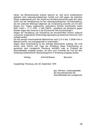 79
stören, die Menschenwürde anderer dadurch an, daß durch antisemitische
Agitation nach nationalsozialistischem Vorbild zum Haß gegen die jüdischen
Bürger aufgestachelt wird. Der Angriff auf die Menschenwürde ergibt sich allein
schon aus der Identifizierung mit der nationalsozialistischen Grundeinstellung,
die den jüdischen Mitbürger allgemein als minderwertig einstufte und mit dem
Zwang zum Tragen sogenannter Judensterne förmlich brandmarkte (siehe
BGH, Urteil v. 11.11.1976 - 2 StR 508/76 - betreffend die Strafsache gegen
Roeder wegen des Vorworts in der Druckschrift "Die Auschwitzlüge").
Wegen der Herstellung und Verbreitung der Druckschriften können aufgrund
inzwischen eingetretener Strafverfolgungsverjährung bestimmte Personen nicht
verfolgt werden.
Da hier weniger einschneidende Maßnahmen nach § 74 b Abs. 2 StGB nicht in
Betracht kamen, war antragsgemäß zu entscheiden.
Gegen diese Entscheidung ist die sofortige Beschwerde zulässig. Sie muß
binnen einer Woche vom Tage der Zustellung dieser Entscheidung an
gerechnet beim Landgericht Flensburg schriftlich oder zu Protokoll der
Geschäftsstelle eingelegt werden; sie kann auch innerhalb der Frist bei dem
Schleswig-Holsteinischen Oberlandesgericht in Schleswig eingelegt werden.
Hartwig Schmidt-Braess Baumann
Ausgefertigt: Flensburg, den 26. September 1978
gez. Wilmsen, Justizangestellte
als Urkundenbeamter der
Geschäftsstelle des Landgerichts
 