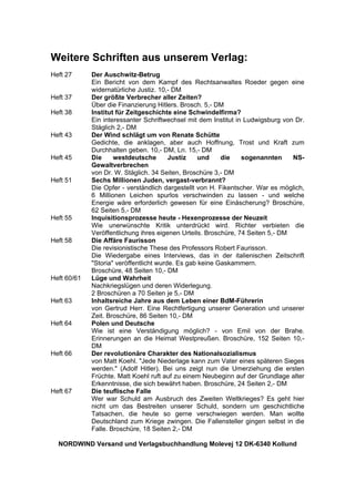 Weitere Schriften aus unserem Verlag:
Heft 27 Der Auschwitz-Betrug
Ein Bericht von dem Kampf des Rechtsanwaltes Roeder gegen eine
widernatürliche Justiz. 10,- DM
Heft 37 Der größte Verbrecher aller Zeiten?
Über die Finanzierung Hitlers. Brosch. 5,- DM
Heft 38 Institut für Zeitgeschichte eine Schwindelfirma?
Ein interessanter Schriftwechsel mit dem Institut in Ludwigsburg von Dr.
Stäglich 2,- DM
Heft 43 Der Wind schlägt um von Renate Schütte
Gedichte, die anklagen, aber auch Hoffnung, Trost und Kraft zum
Durchhalten geben. 10,- DM, Ln. 15,- DM
Heft 45 Die westdeutsche Justiz und die sogenannten NS-
Gewaltverbrechen
von Dr. W. Stäglich. 34 Seiten, Broschüre 3,- DM
Heft 51 Sechs Millionen Juden, vergast-verbrannt?
Die Opfer - verständlich dargestellt von H. Fikentscher. War es möglich,
6 Millionen Leichen spurlos verschwinden zu lassen - und welche
Energie wäre erforderlich gewesen für eine Einäscherung? Broschüre,
62 Seiten 5,- DM
Heft 55 Inquisitionsprozesse heute - Hexenprozesse der Neuzeit
Wie unerwünschte Kritik unterdrückt wird. Richter verbieten die
Veröffentlichung ihres eigenen Urteils. Broschüre, 74 Seiten 5,- DM
Heft 58 Die Affäre Faurisson
Die revisionistische These des Professors Robert Faurisson.
Die Wiedergabe eines Interviews, das in der italienischen Zeitschrift
"Storia" veröffentlicht wurde. Es gab keine Gaskammern.
Broschüre, 48 Seiten 10,- DM
Heft 60/61 Lüge und Wahrheit
Nachkriegslügen und deren Widerlegung.
2 Broschüren a 70 Seiten je 5,- DM
Heft 63 Inhaltsreiche Jahre aus dem Leben einer BdM-Führerin
von Gertrud Herr. Eine Rechtfertigung unserer Generation und unserer
Zeit. Broschüre, 86 Seiten 10,- DM
Heft 64 Polen und Deutsche
Wie ist eine Verständigung möglich? - von Emil von der Brahe.
Erinnerungen an die Heimat Westpreußen. Broschüre, 152 Seiten 10,-
DM
Heft 66 Der revolutionäre Charakter des Nationalsozialismus
von Matt Koehl. "Jede Niederlage kann zum Vater eines späteren Sieges
werden." (Adolf Hitler). Bei uns zeigt nun die Umerziehung die ersten
Früchte. Matt Koehl ruft auf zu einem Neubeginn auf der Grundlage alter
Erkenntnisse, die sich bewährt haben. Broschüre, 24 Seiten 2,- DM
Heft 67 Die teuflische Falle
Wer war Schuld am Ausbruch des Zweiten Weltkrieges? Es geht hier
nicht um das Bestreiten unserer Schuld, sondern um geschichtliche
Tatsachen, die heute so gerne verschwiegen werden. Man wollte
Deutschland zum Kriege zwingen. Die Fallensteller gingen selbst in die
Falle. Broschüre, 18 Seiten 2,- DM
NORDWIND Versand und Verlagsbuchhandlung Molevej 12 DK-6340 Kollund
 