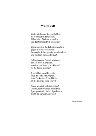 Wacht auf!
Volk, wie kannst du es erdulden,
als Verbrecher dazusteh'n?
Sühne einer Welt zu schulden,
von der Unrecht DIR gescheh'n?
Warum wehrst du dich nicht endlich
gegen diesen Teufelsspuk?
Denn dein Schweigen ist so schändlich
und es stützt nur den Betrug!
Soll sich deine Jugend schämen,
daß sie eines Blutes sei,
aus dem nur Verbrecher kämen?
Ist dir das so einerlei?
Jene Völkermord-Legende
folgt dir sonst in Ewigkeit.
Unbefleckt sind deine Hände,
ob die Lüge noch so schreit.
Fange an, dich selbst zu retten!
Ohne Kampf wirst du nicht frei!
Sprengst du nicht die Lügenketten,
bleibt dir nur die Sklaverei!
Renate Schütte
 