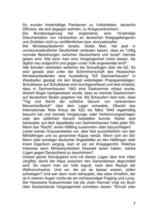 7
So wurden hinterhältige Partisanen zu Volkshelden, deutsche
Offiziere, die sich dagegen wehrten, zu Kriegsverbrechern.
Die Bundesregierung hat angeordnet, eine 14-bändige
Dokumentation von Verbrechen an deutschen Kriegsgefangenen
und Zivilisten nicht zu veröffentlichen bzw. einzustampfen.
Die Ministerpräsidentin Israels, Golda Meir, hat jetzt in
unmissverständlicher Deutlichkeit verlauten lassen, dass es "völlig
normale Beziehungen zwischen Deutschland und Israel" niemals
geben wird. Wie kann man eine Vergangenheit ruhen lassen, die
täglich neu aufgerührt und gegen unser Volk angewendet wird?
Alle Schulen verbreiten weiterhin die Greuellügen über die KZ. So
wird gerade jetzt unter der Schirmherrschaft des Hessischen
Ministerpräsidenten eine Ausstellung "KZ Sachsenhausen" in
Wiesbaden gezeigt mit den längst widerlegten Propagandalügen.
Schulklasse auf Schulklasse wird durchgeschleust und liest entsetzt,
dass in Sachsenhausen 1943 eine Gaskammer erbaut wurde,
obwohl längst nachgewiesen wurde, dass es niemals Gaskammern
auf deutschem Boden gegeben hat. Mit Schaudern liest man, dass
"Tag und Nacht der süßliche Geruch von verbranntem
Menschenfleisch" über dem Lager schwebte. Obwohl das
Internationale Rote Kreuz die KZs bis März 1945 regelmäßig
besucht hat und niemals Vergasungs- oder Verbrennungsanlagen
oder den süßlichen Geruch feststellen konnte. Weiter wird
behauptet, auf dem Appellplatz von Sachsenhausen hatte jeder SS-
Mann das "Recht", einen Häftling zusammen- oder totzuschlagen!
Leider kamen Grausamkeiten vor, aber fast ausschließlich von den
Mithäftlingen und so genannten Kapos verübt. Wenn sich ein SS-
Mann oder sonstiger deutscher Angestellter an den Häftlingen oder
ihrem Eigentum verging, kam er vor ein Kriegsgericht. Welches
Interesse kann Ministerpräsident Osswald daran haben, solche
Lügen gegen Deutschland zu beschirmen?
Unsere ganze Schuljugend wird mit diesen Lügen über ihre Väter
vergiftet, damit der Hass zwischen den Generationen abgrundtief
wird. So macht man ein Volk kaputt, nach dem Rezept der
Weltverschwörer. Und wir, die wir es besser wissen, sollen
schweigen? Und wer dann noch behauptet, das wäre christlich, der
ist in meinen Augen nichts als ein nichtswürdiger Feigling und Lump.
Der Hessische Kultusminister hat die Jüdin Hannah Vogt ein Buch
über Deutschlands Vergangenheit schreiben lassen "Schuld oder
 