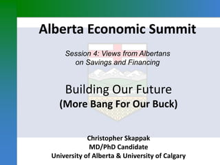 Alberta Economic Summit
Session 4: Views from Albertans
on Savings and Financing
Christopher Skappak
MD/PhD Candidate
University of Alberta & University of Calgary
Building Our Future
(More Bang For Our Buck)
 