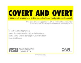 COVERT AND OVERT
measures	
   of	
   engagement	
   within	
   an	
   educaNonal	
   mulNmedia	
   environment.	
  	
  
                           This	
  research	
  was	
  supported	
  by	
  Oﬃce	
  of	
  Naval	
  Research	
  under	
  
                                    Grant	
  N00014-­‐10-­‐1-­‐0143	
  awarded	
  to	
  Dr.	
  Robert	
  Atkinson	
  


Robert	
  M.	
  Christopherson,	
  
Javier	
  Gonzalez-­‐Sanchez,	
  Mustafa	
  Baydogan,	
  
Maria	
  Elena	
  Chavez-­‐Echeagaray,	
  David-­‐Gibson	
  
Robert	
  Atkinson	
  




                                           lsrl.lab.asu.edu	
  
 