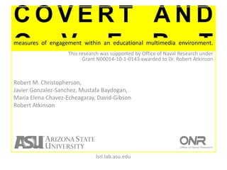 Covert and overt measures of engagement within an educational multimedia environment.  This research was supported by Office of Naval Research underGrant N00014-10-1-0143 awarded to Dr. Robert Atkinson Robert M. Christopherson,Javier Gonzalez-Sanchez, Mustafa Baydogan,Maria Elena Chavez-Echeagaray, David-GibsonRobert Atkinson lsrl.lab.asu.edu 