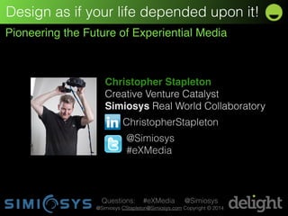 Design as if your life depended upon it! 
Pioneering the Future of Experiential Media 
Christopher Stapleton! 
Creative Venture Catalyst 
Simiosys Real World Collaboratory 
ChristopherStapleton 
@Simiosys 
#eXMedia 
Questions: #eXMedia @Simiosys 
@Simiosys CStapleton@Simiosys.com Copyright © 2014 
 