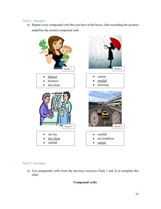 37
Task 2 – Answers
a) Repeat every compound verb that you have in the boxes, after according the pictures
underline the correct compound verb.
Task 3 – Answers
a) Use compounds verbs from the previous exercises (Task 1 and 2) to complete this
chart.
Compound verbs
 babysit
 housesit
 dry-clean
 outrun
 rainfall
 doorstop
 stir-fry
 dry-clean
 rainfall
 rainfall
 air-condition
 outrun
Picture 1 Picture 2
Picture 3 Picture 4
 