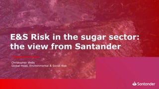 E&S Risk in the sugar sector:
the view from Santander
Christopher Wells
Global Head, Environmental & Social Risk
 