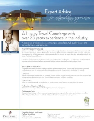 Expert Advice
                                                                              for ext
                                                                                    raordinary experiences



                       A Luxury Travel Concierge with
                       over 25 years experience in the industry.
                       A dedicated professional concentrating on specialized, high quality leisure and
                       corporate travel arrangements.
                       THE VIRTUOSO DIFFERENCE
                       Virtuoso is a network of the world’s ﬁnest travel agencies with knowledgeable advisors who draw upon ﬁrst-hand experience to craft
Christopher Woodcock   the perfect vacation for you. Virtuoso aﬃliated travel advisors have global connections with the best hotels, cruise lines, airlines and
Travel Designer        tour companies. For you, this means access to exclusive travel oﬀers that you can’t get on your own, along with the best value for the
                       money. That’s the Virtuoso diﬀerence.

                       The network’s member agencies are the most powerful group in the vacation travel segment. Our relationships with the ﬁnest travel
                       companies provide the network’s aﬄuent clientele with exclusive amenities, rare experiences and privileged access.


                       WHY CHOOSE VIRTUOSO
                       For travelers who depend on experts to reduce complexity and ensure smart choices, Virtuoso travel advisors design customized
                       travel experiences using the resources and relationships available exclusively through network membership. For example:

                       For Cruisers:
                       We oﬀer complimentary beneﬁts when you cruise with Virtuoso, including: escorted pre- and post-cruise trips, shore excursions, land
                       packages and special social events on more than 450 departures per year with luxury cruise lines.

                       For Air Travelers:
                       When you travel internationally, you beneﬁt from our insider access to special fares that you won’t ﬁnd on the Internet.

                       For Country- and Experience-Collectors:
                       We maintain relationships with the world’s leading travel and adventure companies.

                       For Independent Sorts:
                       You want to travel your way, and we’re experts at making independent arrangements. Our custom vacation options are endless.
                       Tell us what personal touches you would like to add, and we’ll ﬁne-tune your vacation to make it your own.




                       Christopher Woodcock - Travel Designer
                       The Travel Network Corp.                          Tel: 416-789-3271 ext. 678
                       1920 Avenue Road                                  Cell: 514-970-1868                          Email: christopherw@thetravelnetwork.com
                       Toronto, Ontario, Canada M5M 4A1                  Toll Free: 1-888-666-8747 ext. 678          Web: www.thetravelnetwork.com
 