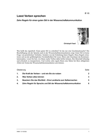 E 1.5
Lasst Verben sprechen
Zehn Regeln für einen guten Stil in der Wissenschaftskommunikation




                                                               Christoph Fasel



Was heißt das eigentlich: Einen guten Stil zu schreiben? Ist das nur eine Geschmackssache? Die
Beschäftigung mit der Sprache auch in der Wissenschaftskommunikation zeigt: Guter Stil ist keine
Frage von persönlichen Vorlieben. Sondern von der Einhaltung klarer Regeln. Diese Regeln orien-
tieren sich an der größtmöglichen Verständlichkeit für Leser, Hörer oder Zuschauer des Kommuni-
kationsaktes. Lesen Sie hier, wie Ihnen starke Verben dabei helfen können, Ihre Botschaft lebendig
und erfreulich zu transportieren. Und welche zehn regeln Ihnen eine Stütze bei Ihrer alltäglichen
Arbeit mit Texten der Wissenschaftskommunikation sein können.


Gliederung                                                                                  Seite

1.      Die Kraft der Verben – und wie Sie sie nutzen                                           2
2.      Was Verben alles können                                                                 3
3.      Beackern Sie das Wortfeld – Eine Landkarte zum Selbermachen                             5
4.      Zehn Regeln für Sprache und Stil der Wissenschaftskommunikation                         6




HWK 1 01 08 06                                                                                  1
 