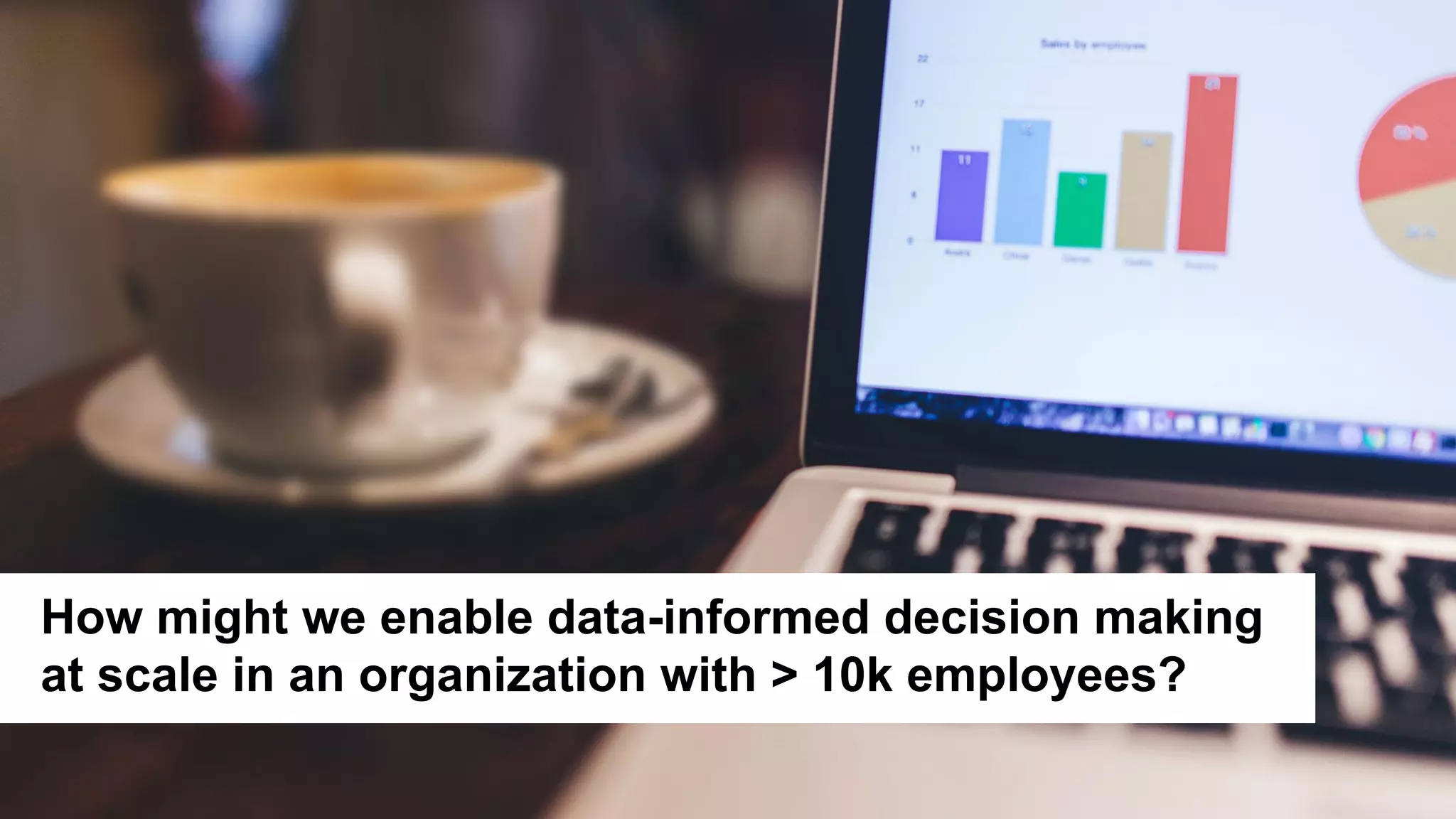 5
Picture
How might we enable data-informed decision making
at scale in an organization with > 10k employees?