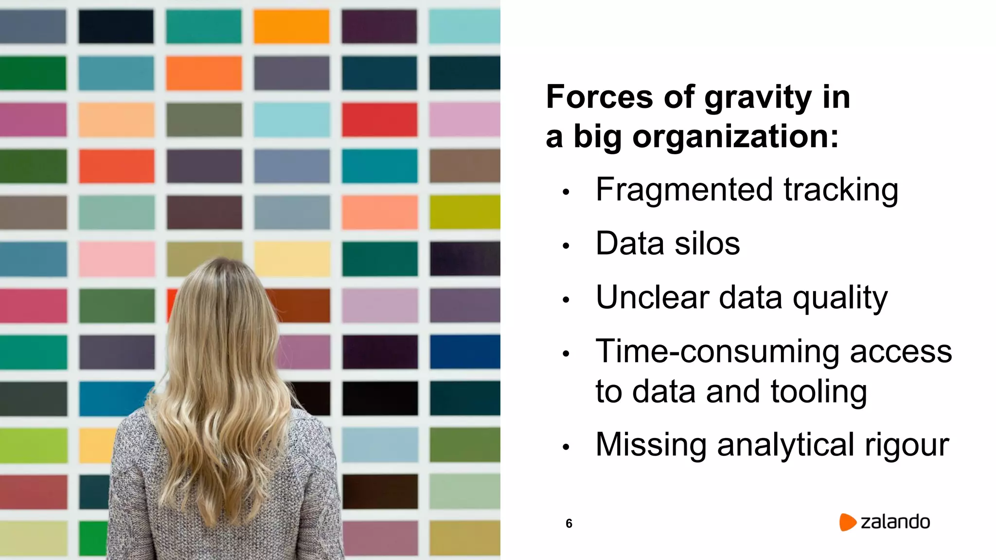 6
Forces of gravity in
a big organization:
• Fragmented tracking
• Data silos
• Unclear data quality
• Time-consuming access
to data and tooling
• Missing analytical rigour
Picture