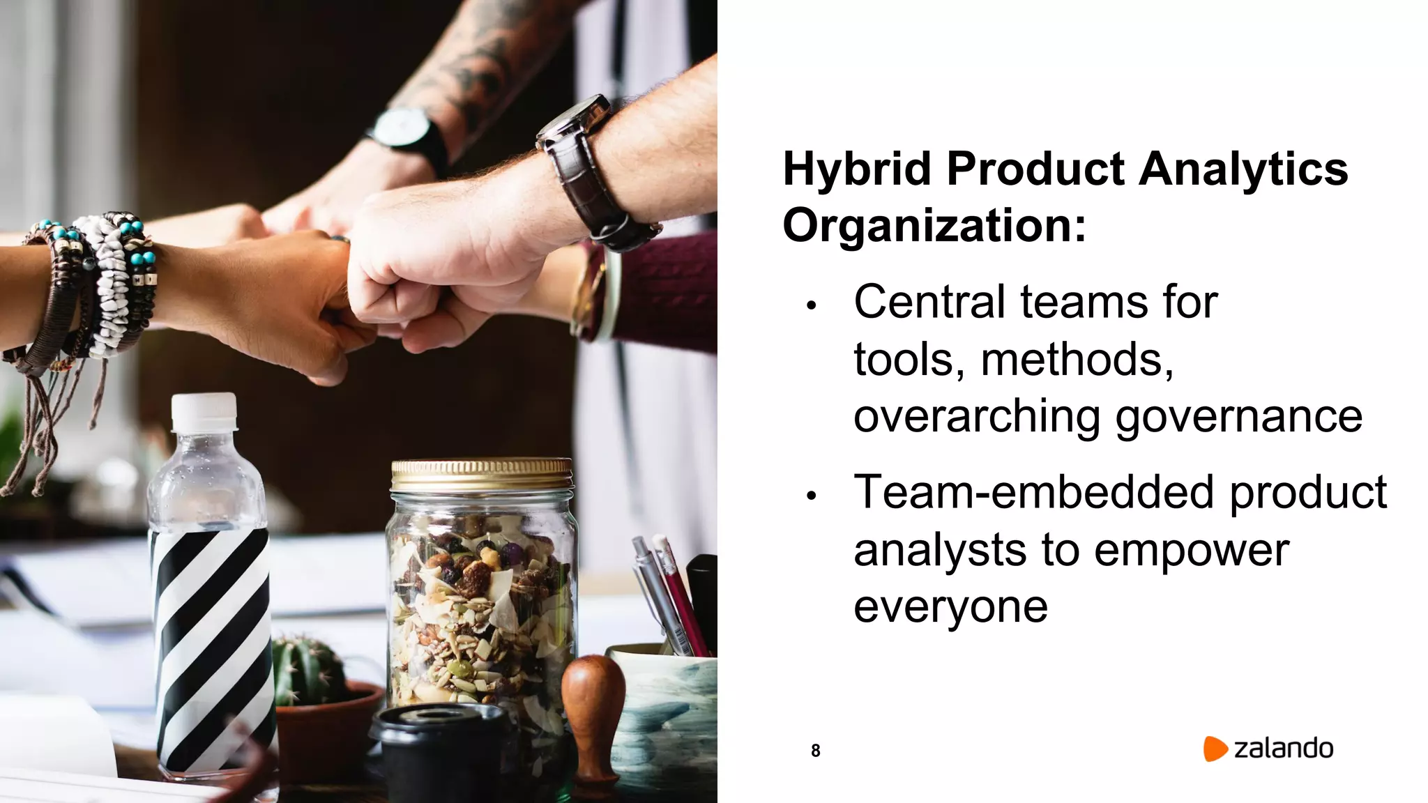 8
Hybrid Product Analytics
Organization:
• Central teams for
tools, methods,
overarching governance
• Team-embedded product
analysts to empower
everyone
Picture