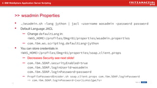 >>
• ./wsadmin.sh –lang jython | jacl –username wasadmin –password password
• Default Language JACL
– Change defaultLang in:
<WAS_HOME>/profiles/Dmgr01/properties/wsadmin.properties
– com.ibm.ws.scripting.defaultLang=jython
• You can store credentials in
<WAS_HOME>/profiles/Dmgr01/properties/soap.client.props
– Decreases Security see next slide!
– com.ibm.SOAP.securityEnabled=true
com.ibm.SOAP.loginUserid=wasadmin
com.ibm.SOAP.loginPassword=password
– PropFilePasswordEncoder.sh soap.client.props com.ibm.SOAP.loginPassword
-> com.ibm.SOAP.loginPassword={xor}Lz4sLCgwLTs=
2. IBM WebSphere Application Server Scripting
wsadmin Properties
11
 