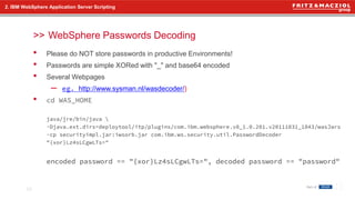 >>
• Please do NOT store passwords in productive Environments!
• Passwords are simple XORed with "_" and base64 encoded
• Several Webpages
– eg. http://www.sysman.nl/wasdecoder/)
• cd WAS_HOME
java/jre/bin/java 
-Djava.ext.dirs=deploytool/itp/plugins/com.ibm.websphere.v8_1.0.201.v20111031_1843/wasJars
-cp securityimpl.jar:iwsorb.jar com.ibm.ws.security.util.PasswordDecoder
"{xor}Lz4sLCgwLTs="
encoded password == "{xor}Lz4sLCgwLTs=", decoded password == "password"
2. IBM WebSphere Application Server Scripting
WebSphere Passwords Decoding
12
 
